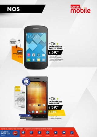SMARTPHONE
alcatel pop C1
•	Ecra tátil de 3”
•	Processador 850MHz
•	Câmara de 2 Megapíxeis
•	Memória interna 4GB
€ 59,90
SMARTPHONE
NOS gova
•	Ecrã tátil 4.5”
•	Câmara 5 Megapíxeis
€ 39,90
€ 140DESCONTO na adesão a pós-pago
smart 4 (Pré-pago: € 179,90)
SEGURO 1 ANO € 54
4g
2048
Gratuito
É um dos jogos mais
viciantes do momento!
E é muito simples:
cada azulejo tem
um número, que é
somado quando junta
dois iguais. O objetivo
é chegar ao número
2048 sem preencher
a tabela.	
Conseguirá lá	
chegar?
€ 9,99
AURICULAR MONO
JACK 3.5MM
HOMOLOGADO
PELA NOVA
LEGISLAÇÃO
12
NOS
ONLIVE YOUTUBEFACEBOOK GOOGLE+TWITTERSWITCH
A WORTEN
EM SUA CASA
LIGUE-SE AO MUNDO WORTEN E ACOMPANHE AS NOVIDADES MOBILE.
PINTERESTWORTEN.PT
 