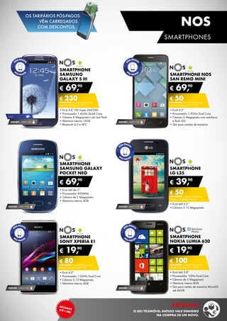 SMARTPHONE
NOKIA LUMIA 620
•	Ecrã tátil 3.8”
•	Processador 1GHz Dual Core
•	Câmara de 5 Megapíxeis
•	Memória interna 8GB
•	Slot para cartão de memória MicroSD	
até 64GB
€ 19,90
€ 100DESCONTO na adesão a pós-pago
smart 4 (Pré-pago: € 119,90)
SMARTPHONE
SAMSUNG
GALAXY S III
•	Ecrã 4,8” HD Super AMOLED
•	Processador 1.4GHz Quad Core
•	Câmara 8 Megapíxeis com Led Flash
•	Memória interna 16GB
•	Bluetooth 4.0 e NFC
€ 69,90
€ 230DESCONTO na adesão a pós-pago
smart 4 (Pré-pago: € 299,90)
SEGURO 1 ANO € 32
Smartphone
samsung galaxy
pocket neo
•	Ecra tátil de 3”
•	Processador 850MHz
•	Câmara de 2 Megapíxeis
•	Memória interna 4GB
€ 69,90
SEGURO 1 ANO € 18
SMARTPHONE
LG l35
•	Ecrã tátil 3.2’’
•	Câmara 3.15 Megapixeis
€ 39,90
€ 50DESCONTO na adesão a pós-pago
smart 2 (Pré-pago: € 89,90)
SEGURO 1 ANO € 18
SMARTPHONE
sony xperia e1
•	Ecrã 4.0”
•	Processador 1.2GHz Dual Core
•	Câmara 3.15 Megapíxeis
•	Memória interna 4GB
€ 19,90
€ 80DESCONTO na adesão a pós-pago
smart 2 (Pré-pago: € 99,90)
SEGURO 1 ANO € 32
Smartphone NOS
San Remo Mini
•	Ecrã 4.3”
•	Processador 1.3GHz Dual Core
•	Câmara 5 Megapíxeis com autofocus	
e flash LED
•	Slot para cartões de memória
€ 69,90
€ 50DESCONTO na adesão a pós-pago
smart 2 (Pré-pago: € 119,90)
SEGURO 1 ANO € 32SEGURO 1 ANO € 54
3,5g
13
RETOMASATÉ ¤380
Retomas
O SEU TELEMÓVEL ANTIGO VALE DINHEIRO
na compra de um novo.
smartphones
NOS
OS TARIFÁRIOS PÓS-PAGOS
VÊM CARREGADOS
COM DESCONTOS.
 
