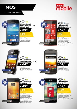 SMARTPHONE
nos zilo
•	Ecrã 3.97”
•	Processador 1.2GHz
•	Câmara de 5 Megapíxeis
•	Memória interna 2GB
•	Suporta cartões MicroSD
•	Wi-Fi e Bluetooth
•	Rádio FM e Leitor de MP3
•	Acesso às redes sociais
€ 49,90
€ 50DESCONTO na adesão a pós-pago
smart 4 (Pré-pago: € 99,90)
SEGURO 1 ANO € 32
SMARTPHONE
LG l70
•	Ecrã IPS 4.5”
•	Processador 1.2GHz Dual Core
•	Câmara de 5 Megapíxeis
•	Memória interna 4GB
•	Suporta cartões MicroSD até 32GB
€ 39,90
€ 120DESCONTO na adesão a pós-pago
smart 4 (Pré-pago: € 159,90)
SEGURO 1 ANO € 54
SMARTPHONE
samsung GALAXY
TREND PLUS
•	Ecrã tátil 4”
•	Processador Dual Core
•	Câmara 3 Megapíxeis
•	Memória interna 4GB
€ 89,90
€ 50DESCONTO na adesão a pós-pago
smart 2 (Pré-pago: € 139,90)
SEGURO 1 ANO € 32
SMARTPHONE
NOKIA LUMIA 520
•	Ecrã tátil 4.0’’
•	Processador 1GHz Dual Core
•	Câmara de 5 Megapíxeis	
com gravação de vídeo
•	Memória interna de 8GB e slot	
para cartões de memória até 64GB
•	GPS, Wi-Fi e Bluetooth
€ 69,90
€ 50DESCONTO na adesão a pós-pago
smart 2 (Pré-pago: € 119,90)
SEGURO 1 ANO € 32
•	Ecrã tátil 3,5’’
•	Processador 800MHz
•	Câmara de 3 Megapíxeis
•	Memória interna 512MB
Smartphone
nos Zali
€ 64,90
SEGURO 1 ANO € 18
3.5g
•	Ecrã 3,0’’
•	Processador 830MHz
•	Câmara de 2 Megapíxeis
•	Wi-Fi
Smartphone
Samsung Galaxy Y
€ 64,90
SEGURO 1 ANO € 18
3.5g
14
SMARTPHONES
nos
 