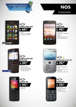 •	Ecrã 2.4”
•	Câmara 2 Megapíxeis
•	Wi-Fi
•	Tecla dedicada ao chat
•	Bluetooth
•	Rádio stéreo e leitor MP3
SAMSUNG CHAT 357
€ 39,90
•	Ecrã 3”
•	Câmara de 5 Megapíxeis
•	Memória MicroSD 4GB
NOKIA ASHA 503
€ 69,90
•	Ecrã tátil 3,5”
•	Câmara de 2 Megapíxeis
•	Wi-Fi
•	Bluetooth
•	Leitor MP3 e Rádio stereo
•	Acesso às redes sociais
nos Dabi
€ 49,90
•	Ecrã a cores
•	Rádio FM
NOKIA 106
€ 24,90
•	Ecrã a cores
•	Câmara fotográfica
•	Bluetooth
•	Modo de vibração
nos riga
€ 22,90
•	Ecrã 2.4”
•	Teclado QWERTY
•	Memória interna 64MB
•	Slot para cartões memória	
MicroSD até 32GB
Nokia asha 205
dual sim
€ 39,90
SEGURO 1 ANO € 18
DUAL SIM
15
TELEMÓVEIS
nos
OS TARIFÁRIOS PÓS-PAGOS
VÊM CARREGADOS
COM DESCONTOS.
 