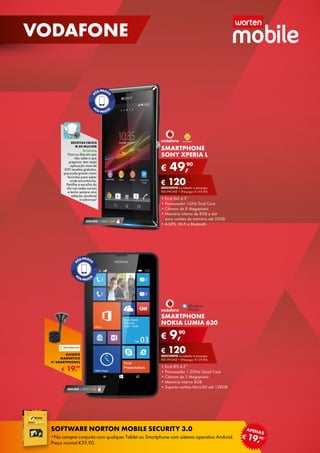 SMARTPHONE
NOKIA LUMIA 630
•	Ecrã IPS 4.5”
•	Processador 1.2GHz Quad Core
•	Câmara de 5 Megapíxeis
•	Memória interna 8GB
•	Suporta cartões MicroSD até 128GB
€ 9,90
€ 120DESCONTO na adesão a pós-pago
red phone + (Pré-pago: € 129,90)
SEGURO 1 ANO  € 32
SMARTPHONE
SONY XPERIA L
•	Ecrã tátil 4.3’’
•	Processador 1GHz Dual Core
•	Câmara de 8 Megapíxeis
•	Memória interna de 8GB e slot	
para cartões de memória até 32GB
•	A-GPS, Wi-Fi e Bluetooth
€ 49,90
€ 120DESCONTO na adesão a pós-pago
RED phone + (Pré-pago: € 169,90)
SEGURO 1 ANO  € 54
Receitas fáceis
m de mulher
Gratuito
Para os dias em que
não sabe o que	
preparar, tem nesta
aplicação mais de
300 receitas gratuitas,
que pode gravar como
favoritas para saber
onde encontrá-las.
Partilhe a escolha do
dia nas redes sociais
e tenha sempre uma
refeição saudável	
e saborosa!
€ 19,99
SUPORTE
MAGNÉTICO
P/ SMARTPHONES
16
VODAFONE
software norton mobile security 3.0
*Na compra conjunta com qualquer Tablet ou Smartphone com sistema operativo Android.
Preço normal €39,90.
€ 19,90*
apenas
 