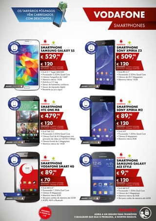 SMARTPHONE
HTC ONE M8
•	Ecrã Tátil 5.0’’
•	Processador 2.3GHz Quad Core
•	Câmara Dual de 4.0 Megapíxeis com
gravação de vídeo em Full HD (1080p)
•	Câmara frontal de 5 Megapíxeis
•	Memória interna de 16GB
€ 479,90
€ 120DESCONTO na adesão a pós-pago
red phone + (Pré-pago: € 599,90)
SMARTPHONE
SONY XPERIA Z2
•	Ecrã IPS 5.2”
•	Processador 2.3GHz Quad Core
•	Câmara de 20.7 Megapíxeis
•	Memória interna 16GB
€ 509,90
€ 120DESCONTO na adesão a pós-pago
red phone + (Pré-pago: € 629,90)
SMARTPHONE
Sony Xperia M2
•	Ecrã 4.8”
•	Processador 1.2GHz Quad Core
•	Câmara 8 Megapíxeis
•	Memória interna 8GB
€ 89,90
€ 120DESCONTO na adesão a pós-pago
red phone + (Pré-pago: € 209,90)
SMARTPHONE
SAMSUNG GALAXY
ACE STYLE
•	Ecrã tátil 4.0’’
•	Processador 1.2GHz Dual Core
•	Câmara de 5 Megapíxeis
•	Memória interna de 4GB
•	Slot para cartão de memória até 64GB
€ 9,90
€ 120DESCONTO na adesão a pós-pago
red phone + (Pré-pago: € 129,90)
SEGURO 1 ANO  € 94
SEGURO 1 ANO  € 32
SMARTPHONE
SAMSUNG GALAXY S5
•	Ecrã 5.1” Super AMOLED
•	Processador 2.5GHz Quad Core
•	Câmara Fotográfica de 16MP
•	Memória interna 16GB
•	Auto-focus 0.3 seg
•	Sensor de batimentos cardíacos
•	Sensor de impressão digital
•	Resistente ao pó e água
€ 529,90
€ 120DESCONTO na adesão a pós-pago
red phone + (Pré-pago: € 649,90)
SEGURO 1 ANO  € 94
SEGURO 1 ANO  € 54
4g
SEGURO 1 ANO  € 94
4g
SMARTPHONE
VODAFONE SMART 4G
•	Ecrã tátil 4.5’’
•	Processador 1.2GHz Dual Core
•	Câmara 8 Megapíxeis
•	Memória interna 8GB
•	Slot para cartões de memória até 32GB
•	A-GPS, Wi-Fi e Bluetooth
€ 89,90
€ 70DESCONTO na adesão a pós-pago
red phone + (Pré-pago: € 159,90)
4g
SEGURO 1 ANO  € 54
17
VODAFONE
SMARTPHONES
segurosa
partir de¤18
seguros
adira a um seguro para telemóveis
e qualquer que seja o problema, a worten resolve.
OS TARIFÁRIOS PÓS-PAGOS
VÊM CARREGADOS
COM DESCONTOS.
 