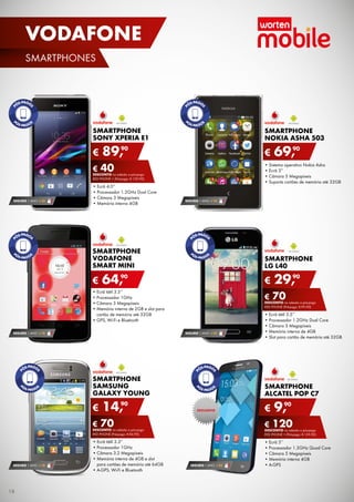 •	Ecrã tátil 3.5’’
•	Processador 1GHz
•	Câmara 3 Megapíxeis
•	Memória interna de 2GB e slot para
cartão de memória até 32GB
•	GPS, Wi-Fi e Bluetooth
SMARTPHONE
vodafone
smart mini
€ 64,90
SMARTPHONE
LG L40
•	Ecrã tátil 3.5’’
•	Processador 1.2GHz Dual Core
•	Câmara 3 Megapíxeis
•	Memória interna de 4GB
•	Slot para cartão de memória até 32GB
€ 29,90
€ 70DESCONTO na adesão a pós-pago
red phone (Pré-pago: € 99,90)
SMARTPHONE
NOKIA ASHA 503
•	Sistema operativo Nokia Asha
•	Ecrã 3”
•	Câmara 5 Megapíxeis
•	Suporta cartões de memória até 32GB
€ 69,90
SMARTPHONE
sony xperia e1
•	Ecrã 4.0”
•	Processador 1.2GHz Dual Core
•	Câmara 3 Megapíxeis
•	Memória interna 4GB
€ 89,90
€ 40DESCONTO na adesão a pós-pago
red phone + (Pré-pago: € 129,90)
SMARTPHONE
ALCATEL POP C7
•	Ecrã 5’’
•	Processador 1.3GHz Quad Core
•	Câmara 5 Megapíxeis
•	Memória interna 4GB
•	A-GPS
€ 9,90
€ 120DESCONTO na adesão a pós-pago
red phone + (Pré-pago: € 129,90)
SEGURO 1 ANO  € 32
SEGURO 1 ANO  € 32
SEGURO 1 ANO  € 32 SEGURO 1 ANO  € 18
SEGURO 1 ANO  € 18
SMARTPHONE
samsung
galaxy young
•	Ecrã tátil 3.3”
•	Processador 1GHz
•	Câmara 3.2 Megapíxeis
•	Memória interna de 4GB e slot	
para cartões de memória até 64GB
•	A-GPS, Wi-Fi e Bluetooth
€ 14,90
€ 70DESCONTO na adesão a pós-pago
red phone (Pré-pago: € 84,90)
SEGURO 1 ANO  € 18
exclusivo
18
SMARTPHONES
VODAFONE
 