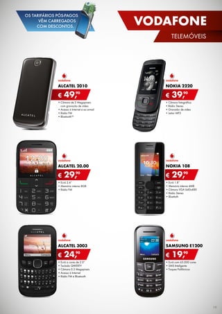 •	Ecrã 1.8”
•	Memória interna 4MB
•	Câmara VGA 640x480
•	Rádio Stereo
•	Bluettoth
NOKIA 108
€ 29,90
•	Câmara de 2 Megapixeis	
com gravação de vídeo
•	Acesso à Internet e ao e-mail
•	Rádio FM
•	Bluetooth™
Alcatel 2010
€ 49,90
•	Câmara fotográfica
•	Rádio Stereo
•	Gravador de vídeo
•	Leitor MP3
NOKIA 2220
€ 39,90
•	Ecrã a cores de 2.0”
•	Teclado QWERTY
•	Câmara 0.3 Megapíxeis
•	Acesso à Internet
•	Rádio FM e Bluetooth
Alcatel 3003
€ 24,90
•	Ecrã com 65.000 cores
•	SMS Inteligente
•	Toques Polifónicos
SAMSUNG E1200
€ 19,90
•	Ecrã 2.4”
•	Memória interna 8GB
•	Rádio FM
alcatel 20.00
€ 29,90
19
VODAFONE
telemóveis
OS TARIFÁRIOS PÓS-PAGOS
VÊM CARREGADOS
COM DESCONTOS.
 