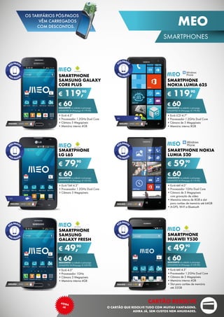 SMARTPHONE
NOKIA LUMIA 625
•	Ecrã LCD 4.7”
•	Processador 1.2GHz Dual Core
•	Câmara de 5 Megapíxeis
•	Memória interna 8GB
€ 119,90
€ 60DESCONTO na adesão a pós-pago
unlimited m (Pré-pago: € 179,90)
Smartphone
Huawei Y530
•	Ecrã tátil 4.5”
•	Processador 1.2GHz Dual Core
•	Câmara de 5 Megapíxeis
•	Memória interna 4GB
•	Slot para cartões de memória	
até 32GB
€ 49,90
€ 60DESCONTO na adesão a pós-pago
unlimited m (Pré-pago: € 109,90)
SEGURO 1 ANO € 32
SMARTPHONE NOKIA
LUMIA 520
•	Ecrã tátil 4.0’’
•	Processador 1GHz Dual Core
•	Câmara de 5 Megapíxeis	
com gravação de vídeo
•	Memória interna de 8GB e slot	
para cartões de memória até 64GB
•	A-GPS, Wi-Fi e Bluetooth
€ 59,90
€ 60DESCONTO na adesão a pós-pago
unlimited m (Pré-pago: € 119,90)
SEGURO 1 ANO € 32
SMARTPHONE
SAMSUNG GALAXY
core plus
•	Ecrã 4.3”
•	Processador 1.2GHz Dual Core
•	Câmara 5 Megapíxeis
•	Memória interna 4GB
€ 119,90
€ 60DESCONTO na adesão a pós-pago
unlimited m (Pré-pago: € 179,90)
SEGURO 1 ANO €54
SMARTPHONE
samsung
galaxy fresh
•	Ecrã 4.0”
•	Processador 1GHz
•	Câmara 3 Megapíxeis
•	Memória interna 4GB
€ 49,90
€ 60DESCONTO na adesão a pós-pago
unlimited m (Pré-pago: € 109,90)
SEGURO 1 ANO € 32
SMARTPHONE
LG L65
•	Ecrã Tátil 4.3”
•	Processador 1.2GHz Dual Core
•	Câmara 5 Megapíxeis
€ 79,90
€ 60DESCONTO na adesão a pós-pago
unlimited m (Pré-pago: € 139,90)
SEGURO 1 ANO € 32
3.5g
4g
SEGURO 1 ANO €54
21
SMARTPHONES
MEO
cartão resolve
O cartão que resolve tudo com muitas vantagens.
Adira já, sem custos nem anuidades.
adira
já
OS TARIFÁRIOS PÓS-PAGOS
VÊM CARREGADOS
COM DESCONTOS.
 