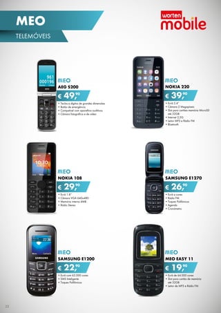 •	Ecrã 2.4”
•	Câmara 2 Megapíxeis
•	Slot para cartões memória MicroSD	
até 32GB
•	Internet 2,5G
•	Leitor MP3 e Rádio FM
•	Bluetooth
Nokia 220
€ 39,90
•	Ecrã a cores
•	Rádio FM
•	Toques Polifónicos
•	Agenda
•	Cronómetro
SAMSUNG E1270
€ 26,90
•	Ecrã 1.8”
•	Câmara VGA 640x480
•	Memória interna 4MB
•	Rádio Stereo
NOKIA 108
€ 29,90
•	Ecrã de 64.000 cores
•	Slot para cartão de memória	
até 32GB
•	Leitor de MP3 e Rádio FM
meo EASY 11
€ 19,90
•	Teclas e dígitos de grandes dimensões
•	Botão de emergência
•	Compatível com aparelhos auditivos
•	Câmara fotográfica e de vídeo
AEG S200
€ 49,90
•	Ecrã com 65.000 cores
•	SMS Inteligente
•	Toques Polifónicos
SAMSUNG E1200
€ 22,90
22
telemóveis
MEO
 