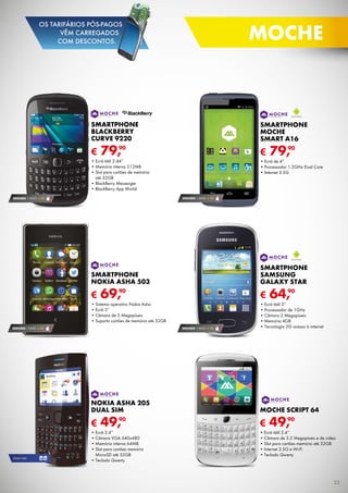 SEGURO 1 ANO € 18
€ 69,90
SMARTPHONE
NOKIA ASHA 503
•	Sistema operativo Nokia Asha
•	Ecrã 3”
•	Câmara de 5 Megapíxeis
•	Suporta cartões de memória até 32GB
SEGURO 1 ANO € 18
€ 49,90
moche SCRIPT 64
•	Ecrã tátil 2.4”
•	Câmara de 3.2 Megapíxeis e de vídeo
•	Slot para cartões memória até 32GB
•	Internet 2.5G e Wi-Fi
•	Teclado Qwerty
SEGURO 1 ANO € 18
€ 79,90
SMARTPHONE
BLACKBERRY
CURVE 9220
•	Ecrã tátil 2.44”
•	Memória interna 512MB
•	Slot para cartões de memória	
até 32GB
•	BlackBerry Messenger
•	BlackBerry App World
€ 49,90
Nokia asha 205
dual sim
•	Ecrã 2.4”
•	Câmara VGA 640x480
•	Memória interna 64MB
•	Slot para cartões memória	
MicroSD até 32GB
•	Teclado Qwerty
DUAL SIM
SEGURO 1 ANO € 18
€ 64,90
SMARTPHONE
SAMSung
GALAXY STAR
•	Ecrã tátil 3”
•	Processador de 1GHz
•	Câmara 2 Megapíxeis
•	Memória 4GB
•	Tecnologia 2G acesso à internet
€ 79,90
SMARTPHONE
moche
Smart A16
•	Ecrã de 4”
•	Processador 1.2GHz Dual Core
•	Internet 3.5G
23
moche
OS TARIFÁRIOS PÓS-PAGOS
VÊM CARREGADOS
COM DESCONTOS.
 