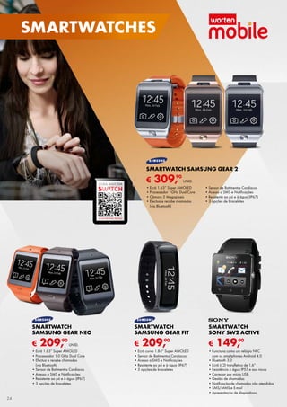 € 149,90
SMARTWATCH
SONY SW2 ACTIVE
•	Funciona como um relógio NFC	
com os smartphones Android 4.0
•	Bluetooth 3.0
•	Ecrã LCD transfletivo de 1,6”
•	Resistência à água IP57 e aos riscos
•	Carregar por micro USB
•	Gestão de chamadas
•	Notificação de chamadas não atendidas
•	SMS/MMS e E-mail
•	Apresentação de diapositivos
€ 209,90
SMARTWATCH
SAMSUNG GEAR FIT
•	Ecrã curvo 1.84” Super AMOLED
•	Sensor de Batimentos Cardíacos
•	Acesso a SMS e Notificações
•	Resistente ao pó e à água (IP67)
•	3 opções de braceletes
€ 209,90
UNID.
SMARTWATCH
SAMSUNG GEAR NEO
•	Ecrã 1.63” Super AMOLED
•	Processador 1.0 GHz Dual Core
•	Efectua e recebe chamadas	
(via Bluetooth)
•	Sensor de Batimentos Cardíacos
•	Acesso a SMS e Notificações
•	Resistente ao pó e à água (IP67)
•	3 opções de braceletes
€ 309,90
UNID.
SMARTWATCH SAMSUNG GEAR 2
•	Ecrã 1.63” Super AMOLED
•	Processador 1GHz Dual Core
•	Câmara 2 Megapíxeis
•	Efectua e recebe chamadas	
(via Bluetooth)
•	Sensor de Batimentos Cardíacos
•	Acesso a SMS e Notificações
•	Resistente ao pó e à água (IP67)
•	3 opções de braceletes
SAIBA MAIS EM
A SUA REVISTA DIGITAL
24
smartwatches
 
