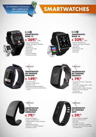 € 269,90
UNID.
SMARTWATCH
Burg 15
•	Ecrã de 240x240 píxeis
•	Telefone, Mensagem, Multimédia	
e Gravador
•	Bluetooth 3.0
•	Micro SD até 16GB
•	Cartão SIM
•	Auriculares
•	Câmara fotográfica
•	Comunicação dupla
€ 229,90
UNID.
SMARTWATCH
Burg 16
•	Ecrã de 240x240 píxeis
•	Telefone, Mensagem, Multimédia	
e Gravador
•	Bluetooth 3.0
•	Micro SD até 16GB
•	Cartão SIM
•	Auriculares
€ 79,90
SMARTWATCH
MY KRONOZ
ZEBRACELET
•	Smartwatch elegante
•	Ligação via bluetooth 2.1
•	Permite atender ou rejeitar chamadas
facilmente
•	Botões laterais intuitivos
•	Microfone e altifalante integrados
•	Permite ouvir música
€ 59,90
SMARTWATCH
MY KRONOZ
ZEFIT
•	Pulseira elegante e inteligente
•	Ligação via bluetooth 4.0
•	Ecrã OLED
•	Informação das horas
•	Contabiliza os passos e as calorias
•	Apresenta uma aplicação para seguir	
a atividade diária
€ 79,90
SMARTWATCH
MY KRONOZ
ZEWATCH
•	Compatível com todos os dispositivos
bluetooth 2.1
•	Ao receber chamadas exibe o número
ou nome no ecrã OLED
•	Permite atender ou rejeitar chamadas
•	Permite ouvir música enquanto	
se movimenta
•	Alerta de vibração
€ 149,90
SMARTWATCH
MY KRONOZ
ZESPLASH
•	Resistente à água
•	Ligação via bluetooth 3.0
•	Ecrã tátil a cores
•	Microfone e altifalante integrados
•	Permite atender chamadas diretamente
no pulso
25
smartwatches
OS TARIFÁRIOS PÓS-PAGOS
VÊM CARREGADOS
COM DESCONTOS.
 