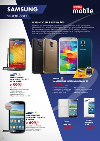 € 499,90
Smartphone
Samsung Galaxy
K Zoom
•	Ecrã 4.8” Super AMOLED
•	Processador 1.3GHz Quad Core
•	Câmara 20.7 Megapíxeis
•	Memória interna 8GB
SEGURO 1 ANO € 94
€ 599,90
SMARTPHONE
SAMSUNG GALAXY
NOTE 3 LITE
•	Ecrã 5.7”
•	Processador 1.7GHz Dual Core +	
1.3GHz Quad Core
•	Câmara de 8 Megapíxeis
•	Memória interna 16GB
•	Suporta cartões MicroSD até 64GB
€ 14,99
PROTETOR
ECRÃ
€ 39,99
CAPA FLIP
€ 749,90
UNID.
SMARTPHONE SAMSUNG GALAXY S5
•	Ecrã 5.1” Super Amoled
•	Processador 2.5GHz Quad Core
•	Câmara Fotográfica de 16MP
•	Memória interna 16GB
•	Auto-focus 0.3 seg
•	Sensor de batimentos cardíacos	
e impressão digital
•	Resistente ao pó e água
O mundo nas suas mãos
É poderoso, mas também elegante: seja a exibir uma das quatro cores em que está disponível	
(preto, branco, azul e dourado), ou a envergar a Capa Flip que, quando aberta ativa imediatamente	
este terminal Android KitKat que lhe dá acesso ao inédito sensor de batimentos cardíacos.	
Pode também navegar sem problemas no ecrã Super AMOLED de 5,1 polegadas, que ficará	
imaculado e como novo com a ajuda do Protetor de Ecrã.
SEGURO 1 ANO € 94
NOVIDADE
€ 309,90
SMARTWATCH
SAMSUNG GEAR 2
26
SAMSUNG
SMARTPHONES
 