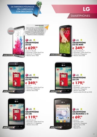 SEGURO 1 ANO € 18
€ 69,90
SMARTPHONE
LG MAXIMO L1 II
•	Ecrã de 3”
•	Processador 1GHz
•	Câmara de 2 Megapíxeis
•	Memória interna 4GB
•	GPS e Wi-Fi
•	Bluetooth 3.0
SEGURO 1 ANO € 54
€ 349,90
SMARTPHONE
LG g2 mini
•	Ecrã Full HD IPS 4.7”
•	Processador 1.2GHz Quad Core
•	Câmara de 8 Megapíxeis
•	Memória interna 8GB
SEGURO 1 ANO € 32
€ 119,90
SMARTPHONE
LG L40
•	Ecrã IPS LCD 3.5”
•	Processador 1.2GHz Quad Core
•	Câmara de 3.15 Megapíxeis
•	Memória interna 4GB
SEGURO 1 ANO € 54
€ 179,90
SMARTPHONE
LG l70
•	Ecrã IPS 4.5”
•	Processador 1.2GHz Dual Core
•	Câmara de 5 Megapíxeis
•	Memória interna 4GB
•	Suporta cartões MicroSD até 32GB
€ 249,90
Smartphone
LG L90
•	Ecrã 4.7”
•	Processador 1.2GHz Quad Core
•	Câmara de 8 Megapíxeis
•	Memória interna 4GBSEGURO 1 ANO € 54
SEGURO 1 ANO € 94
€ 629,90
Smartphone
LG G3
•	Ecrã 5.5” IPS LCD
•	Processador 2.5GHz Quad Core
•	Câmara de 13 Megapíxeis
•	Memória interna 16GB
NOVIDADE
o meu precurso
Gratuito
Seja a caminhar, a andar de bicicleta
ou a correr, esta app vai monitorizar a
atividade e registar a velocidade
e quilómetros percorridos. Pode partilhar
os resultados no Google Drive ou com os
amigos, e sincronizar com monitores de
frequências cardíacas compatíveis.
29
LG
SMARTPHONES
OS TARIFÁRIOS PÓS-PAGOS
VÊM CARREGADOS
COM DESCONTOS.
 