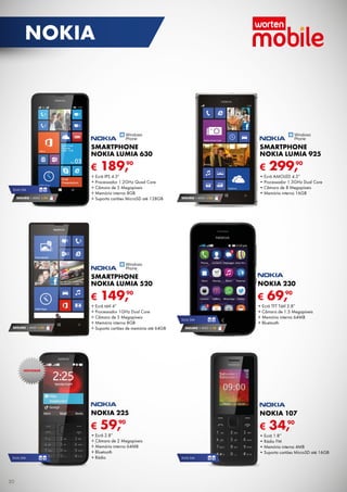SEGURO 1 ANO € 54
SEGURO 1 ANO € 32
DUAL SIM
SEGURO 1 ANO € 54
DUAL SIM
SEGURO 1 ANO € 18
DUAL SIMDUAL SIM
€ 189,90
SMARTPHONE
NOKIA LUMIA 630
•	Ecrã IPS 4.5"
•	Processador 1.2GHz Quad Core
•	Câmara de 5 Megapíxeis
•	Memória interna 8GB
•	Suporta cartões MicroSD até 128GB
€ 149,90
SMARTPHONE
NOKIA LUMIA 520
•	Ecrã tátil 4”
•	Processador 1GHz Dual Core
•	Câmara de 5 Megapíxeis
•	Memória interna 8GB
•	Suporta cartões de memória até 64GB
€ 299,90
Smartphone
Nokia Lumia 925
•	Ecrã AMOLED 4.5”
•	Processador 1.5GHz Dual Core
•	Câmara de 8 Megapíxeis
•	Memória interna 16GB
€ 59,90
NOKIA 225
•	Ecrã 2.8”
•	Câmara de 2 Megapíxeis
•	Memória interna 64MB
•	Bluetooth
•	Rádio
€ 34,90
NOKIA 107
•	Ecrã 1.8”
•	Rádio FM
•	Memória interna 4MB
•	Suporta cartões MicroSD até 16GB
€ 69,90
NOKIA 230
•	Ecrã TFT Tátil 2.8”
•	Câmara de 1.3 Megapíxeis
•	Memória interna 64MB
•	Bluetooth
NOVIDADE
30
nokia
 