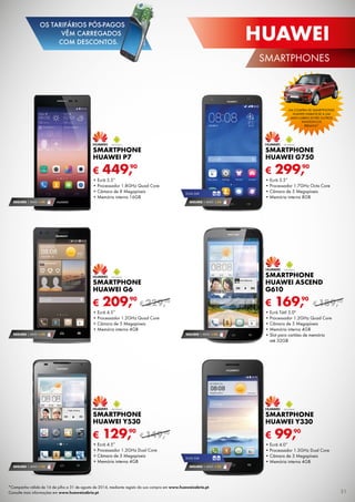 € 99,90
SMARTPHONE
HUAWEI Y330
•	Ecrã 4.0”
•	Processador 1.3GHz Dual Core
•	Câmara de 3 Megapíxeis
•	Memória interna 4GB
SEGURO 1 ANO € 54
€ 169,90
SMARTPHONE
HUAWEI ASCEND
G610
•	Ecrã Tátil 5.0"
•	Processador 1.2GHz Quad Core
•	Câmara de 5 Megapíxeis
•	Memória interna 4GB
•	Slot para cartões de memória
até 32GB
€ 129,90
Smartphone
Huawei Y530
•	Ecrã 4.5”
•	Processador 1.2GHz Dual Core
•	Câmara de 5 Megapíxeis
•	Memória interna 4GB
SEGURO 1 ANO € 32
SEGURO 1 ANO € 54
€ 209,90
SMARTPHONE
HUAWEI G6
•	Ecrã 4.5”
•	Processador 1.2GHz Quad Core
•	Câmara de 5 Megapíxeis
•	Memória interna 4GB
€ 299,90
SMARTPHONE
HUAWEI G750
•	Ecrã 5.5”
•	Processador 1.7GHz Octa Core
•	Câmara de 5 Megapíxeis
•	Memória interna 8GB
DUAL SIM
SEGURO 1 ANO € 54
DUAL SIM
SEGURO 1 ANO € 32
SEGURO 1 ANO € 94
€ 449,90
SMARTPHONE
HUAWEI P7
•	Ecrã 5.5”
•	Processador 1.8GHz Quad Core
•	Câmara de 8 Megapíxeis
•	Memória interna 16GB
*Campanha válida de 16 de julho a 31 de agosto de 2014, mediante registo da sua compra em www.huaweicabrio.pt.
Consulte mais informações em www.huaweicabrio.pt.
Na compra de smartphones
huawei habilite-se a um
mini cabrio entre outros
Fantásticos
Prémios*
€ 229,90
€ 149,90
€ 189,90
31
huawei
SMARTPHONES
OS TARIFÁRIOS PÓS-PAGOS
VÊM CARREGADOS
COM DESCONTOS.
 