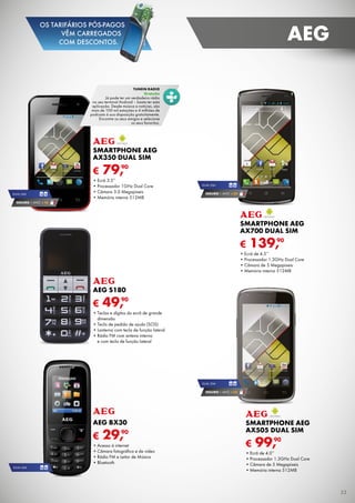 € 139,90
Smartphone AEG
AX700 dual sim
•	Ecrã de 4.5’’
•	Processador 1.3GHz Dual Core
•	Câmara de 5 Megapíxeis
•	Memória interna 512MB
DUAL SIM
SEGURO 1 ANO € 32
€ 99,90
Smartphone AEG
AX505 dual sim
•	Ecrã de 4.0’’
•	Processador 1.3GHz Dual Core
•	Câmara de 5 Megapíxeis
•	Memória interna 512MB
DUAL SIM
SEGURO 1 ANO € 32
€ 79,90
SMARTPHONE aeg
ax350 Dual Sim
•	Ecrã 3.5”
•	Processador 1GHz Dual Core
•	Câmara 3.0 Megapíxeis
•	Memória interna 512MB
DUAL SIM
SEGURO 1 ANO € 18
€ 49,90
AEG S180
•	Teclas e dígitos do ecrã de grande
dimensão
•	Tecla de pedido de ajuda (SOS)
•	Lanterna com tecla de função lateral
•	Rádio FM com antena interna
e com tecla de função lateral
€ 29,90
AEG BX30
•	Acesso à internet
•	Câmara fotográfica e de vídeo
•	Rádio FM e Leitor de Música
•	Bluetooth
DUAL SIM
tunein radio
Gratuito
Já pode ter um verdadeiro rádio
no seu terminal Android – basta ter esta
aplicação. Desde música a notícias, são
mais de 100 mil estações e 4 milhões de
podcasts à sua disposição gratuitamente.
Encontre os seus amigos e selecione
os seus favoritos.
33
aeg
OS TARIFÁRIOS PÓS-PAGOS
VÊM CARREGADOS
COM DESCONTOS.
 