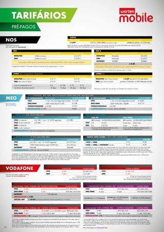 nos
Valores com iva incluído.
Mais informações em www.nos.pt.
MEO
Mais informações
em www.meo.pt.
link CHAMADAS, SMS, MMS, VIDEOCHAMADAS GRÁTIS para link, moche e m4o
C/ MENSALIDADE
VOZ
SMS/MMS
VIDEOCHAMADAS
MENSALIDADE: € 7,99
S/ MENSALIDADE
VOZ
SMS/MMS
VIDEOCHAMADAS
CARREGAMENTO: € 15 mín. 30 em 30 DIAS
OUTRAS REDES
€ 0,258
€ 0,08
€ 0,67
Grátis
OUTRAS REDES
€ 0,407
€ 0,115
-
MEO (móvel)
1º min. € 0,234/seguintes € 0,065
1500 Grátis/dia/€ 0,550
€ 0,700
MEO (móvel)
1º min. € 0,223/seguintes € 0,057
1500 Grátis/dia / €0,550
€ 0,700
+ PERTO INTERNET SE FALA MAIS PARA MEO E NUNCA MAIS ACABA 0 CÊNT. MEO E REDES FIXAS
· Esgotados os 1.500 SMS gratuitos por dia para outro número meo, o SMS é taxado ao preço aplicável para outras redes.
A tarifa de 0 cêntimos é válida até ao máximo de 4000 minutos de chamadas de voz e videochamadas por mês. · Nos dias 23,
24, 25, 30, 31 de Dezembro e 1 de Janeiro de cada ano os SMS e MMS para outros clientes moche serão taxados de acordo
com a tarifa aplicável a outros números móveis meo, os SMS para outros números serão taxados a 6,5 cêntimos, sendo estes
valores integralmente devolvidos no mês de Janeiro seguinte (até 1.500 SMS para outros números meo/dia).
A mensalidade do E inclui chamadas, sms e videochamadas para meo e redes fixas e ainda 100 min./sms para outras redes
nacionais durante 30 dias. As restantes comunicações para outras redes têm um preço de € 0,233/minuto e € 0,115/sms.
As chamadas para a meo das 9h-21h no tarifário noites e fim de semana têm um preço € 0,159/1º minuto e € 0,053/minutos
seguintes. Se não tiver saldo suficiente para pagamento da mensalidade os preços aplicáveis são € 0,349/minuto e € 0,175/sms.
Chamadas taxadas de 10 em 10 segundos após o primeiro minuto.
As comunicações gratuitas estão sujeitas a uma política de utilização responsável de 4000 minutos/mês e 1.500 sms/dia.
VOZ
SMS
INTERNET
CARREGAMENTO: € 20 mín. 30 em 30 DIAS
EVOZ + ESMS
EVOZ + ESMS + EINTERNET 500 MB
24H
€ 10
€ 15
MEO
€ 0,185 1º min. / € 0,059 seguintes
1500 Grátis/semana após € 0,09/sms
500 MB
OUTRAS REDES
€ 0,377 min.
€ 0,130 min.
500 MB
21H-9H
€ 20
€ 25
+ PERTO SMS SMS GRÁTIS PARA MEO
VOZ SE CARREGAR
VOZ SE NÃO CARREGAR
SMS SE CARREGAR
SMS SE NÃO CARREGAR
CARREGAMENTO: Não tem carregamentos obrigatórios
OUTRAS REDES
€ 0,380
-
-
-
MEO
€ 0,186 1º min. / € 0,059 seguintes
€ 0,380
-
-
FLEX 96 ou FLEX TOTAL
FLEX TOTAL
€ 0
€ 0
MEO (móvel) OUTRAS REDES NACIONAIS
4 cent. min.
4 cent.
MEO (móvel) OUTRAS REDES NACIONAIS
FLEX 96
VOZ
SMS
€ 0,25
€ 0,125
4 cent. min.
4 cent.
35 cent. por dia de utilização, debitados com a
1ª chamada ou mensagem do dia
25 cent. por dia de utilização, debitados com a
1ª chamada ou mensagem do dia
VODAFONE
Para mais informações consulte os tarifários
completos em www.vodafone.pt.
Vodafone EASY 91 Vodafone EASY TOTAL
35 cênt. por dia de utilização debitados
com a 1ª chamada ou mensagem efectuada no dia.
Sem carregamentos obrigatórios nem mensalidade.
25 cênt. por dia de utilização debitados
com a 1ª chamada ou mensagem efectuada no dia.
Sem carregamentos obrigatórios nem mensalidade.
VOZ
SMS
VOZ
SMS
OUTRAS REDES
25 cênt./min.
12,5 cênt.
VODAFONE
0 cênt.
0 cênt.
TODAS AS REDES
4 cênt./min.
4 cênt.
- Para manter o tarifário Vodafone Extreme só tem de ter o montante da mensalidade (€7,99) disponível no seu saldo, todos os
meses no mesmo dia.
- Para partilhar os MB da opção “+Internet” com um número de Banda Larga Móvel (BLM), envie um SMS gratuito para o 1202
com o número de BLM (92XXXXXXX).
- Preços por minuto/mensagem com IVA incluído à taxa de 23%. São aplicados períodos de taxação de 10 segundos após o 1º
minuto, exceto no plano Vodafone Extreme Sem Mensalidade onde são aplicados períodos de 30 segundos após o 1º minuto.
Vodafone EXTREME S/ MENSALIDADE
VOZ
SMS/MMS
MENSALIDADE: € 0 € 5 carregados = 10 dias de acesso a estas tarifas. Se não carregar fica impedido de fazer comunicações.
OUTRAS REDES
38,8 cênt./min.
11 cênt./45,4 cênt.
OUTRoS vodafone
21,2 cênt. 1º min. + 5,3 cênt. seguintes
0 cênt./45,4 cênt.
yorn, extreme, red
0 cênt.
0 cênt.
- A comunidade Yorn inclui os tarifários Yorn W, Yorn Power Extravaganza com e sem Mensalidade e Yorn Power Study.
- Para manter o tarifário Yorn W só tem de ter o montante do custo semanal (€1,75) de 7 em 7 dias disponível no seu saldo.
- Preços por minuto/mensagem com IVA incluído à taxa de 23%. São aplicados períodos de taxação de 30 segundos após o
1º minuto no Yorn Power Extravaganza Sem Mensalidade e no plano Yorn W são aplicados períodos de taxação ao segundo
após o primeiro minuto.
Mais informações em www.yorn.net.
yorn power extravaganza s/ mensalidade
VOZ
SMS/MMS
MENSALIDADE: € 0 € 5 = 10 dias de acesso a estas tarifas. Se não carregar fica impedido de fazer comunicações.
YORN, EXTREME, RED
0 cênt.
0 cênt.
OUTRoS vodafone
14,8 cênt./min.
0 cênt./45,4 cênt.
OUTRAS REDES
38,8 cênt./min.
11 cênt./45,4 cênt.
YORN W
VOZ
SMS/MMS
OUTROS VODAFONE
19,9 cênt./min.
0 cênt.
OUTRAS REDES
34,9 cênt./min.
14,9 cênt./34,9 cênt.
YORN, EXTREME, RED
0 cênt.
0 cênt.
200 MB/mês - € 1,75/semana
Vodafone EXTREME
VOZ
SMS/MMS
INTERNET
MENSALIDADE: € 7,99
OPÇÃO+NET
OUTRAS REDES
34,9 cênt./min.
14,9 cênt./34,9 cênt.
yorn, extreme, red
0 cênt.
0 cênt.
OUTROS VODAFONE
0 cênt. (fins de semana) 19,9 cênt. /min. (semana)
0 cênt.
+1 GB/MÊS p/ Internet no telemóvel e Banda Larga Móvel por + € 10/mês
500 MB/mês - € 2,25/semana
até 31/12/2014
1 GB/mês - € 4,25/semana
TODOS
Mesalidade
€ 9,99
Inclui
150 min./SMS/MMS para todos as redes
Internet no Telemóvel
200MB por apenas + € 2,99/mês
Depois de utilizar os minutos/SMS/MMS incluídos (150), as comunicações adicionais de minutos/SMS/MMS serão taxadas a € 0,08.
Estes preços incluem IVA à taxa legal em vigor. As chamadas são cobradas ao minuto.
TAG
MINUTOS
SMS
Entre TAG e para rede móvel NOS
Grátis e ilimitados
Grátis e ilimitados
Outras redes
€ 0,273
€ 0,071
Chamadas e SMS grátis e ilimitados para a rede móvel NOS. Tudo o que carregar é Saldo
Carregamentos desde € 5. Chamadas cobradas em períodos de 30 segundos após o 1º minuto.
TAG 8
MINUTOS
SMS
Internet
Mensalidade:
Entre TAG e para rede móvel NOS
Ilimitados
Ilimitados
200MB
Outras redes
€ 0,273
€ 0,071
200MB
Chamadas e SMS grátis e ilimitados para a rede móvel NOS e Internet incluída.
Chamadas cobradas em períodos de 30 segundos após o 1º minuto.
€ 8,20
LIVRES Sem carregamentos obrigatórios
MINUTOS para todas as redes
SMS para todas as redes
Se carregar
€ 0,15
€ 0,10
€ 5	 € 7,50	 € 10	 € 15
10 dias	 15 dias	 20 dias	 30 dias
Se não Carregar
€ 0,25
€ 0,10
Com um carregamento de
tem preços reduzidos durante
150 MB/mês
comunidade
comunidade
comunidade
comunidade
LIVRES Dia
€ 0,04 taxa de € 0,25 aplicada à
primeira Chamada ou SMS efetuado do dia
Estes preços incluem IVA à taxa em vigor. As chamadas são cobradas ao minuto.
MINUTOS para todas as redes
SMS para todas as redes
36
PRÉ-PAGOS
TARIFÁRIOS
 