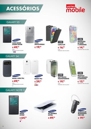 galaxy S5
galaxy note 3
galaxy S4
Capa flip
UNID.
TELEMÓVEL não incluído
€ 16,99
PROTeção
de ECRÃ
2 unidades
TELEMÓVEL não incluído
€ 14,99
PELÍCULA
ANTI-DEDADa
2 unidades
TELEMÓVEL não incluído
€ 12,99
FLIP TOUCH
TRANSPARENTE
UNID.
TELEMÓVEL não incluído
€ 19,99
CAPA
ANTICHOQUE
€ 19,99
CAPA BOOK
SVIEW COVER
UNID.
TELEMÓVEL não incluído
€ 49,99
BOOK VIEW TPU
UNID.
TELEMÓVEL não incluído
€ 49,99
BOOK TPU
UNID.
€ 29,99
KIT BATERIA
EXTRA
€ 49,99
AURICULAR
BLUETOOTH
HM1100
€ 19,99
BOOK
SVIEW
€ 64,99
UNID.
acessórios
38
 