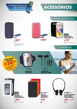 galaxy grand duos
universais
CAPA AERO +
PROTEÇÃO LCD
UNID.
TELEMÓVEL não incluído
€ 12,99
Bolsas
Universais
à prova água
€ 14,99
capa
€ 24,99
flip
€ 34,99
UNID.
Compatível com Galaxy
Grand Neo Duos
BOLSAS
UNIVERSAIS
POP-UP XL
€ 9,99
ARMBAND
UNIVERSAL
AURICULAR
IN-EAR C/ MICRO
AUSCULTADORES
Com MICRO
ALPHA ON-EAR
€ 9,99
unid.
€ 16,99
unid.UNID.
TELEMÓVEL não incluído
PACK sport
Goodis
Preço válido na compra
conjunta.
€24,99
€31,98
acessórios
39
OS TARIFÁRIOS PÓS-PAGOS
VÊM CARREGADOS
COM DESCONTOS.
 