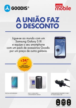 PELÍCULA ANTI-DEDADAS PACK 2 CAPAS PRETA
E TRANSPARENTE ARMOR
CARREGADOR DE ISQUEIRO E CABO
DE DADOS MICRO USB
Ligue-se ao mundo com um
Samsung Galaxy S III
e equipe o seu smartphone
com um pack de acessórios Goodis
por um preço de outra galáxia.
A UNIÃO FAZ
O DESCONTO
€24,99
PREÇO VÁLIDO
NA COMPRA CONJUNTA
DOS 3 ACESSÓRIOS.
€35,97
 
