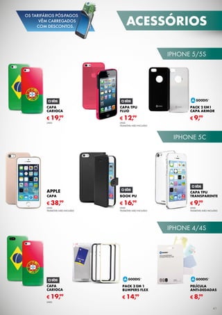 iPhone 5/5s
iPhone 5c
iPhone 4/4s
Capa TPU
Transparente
Unid.
TELEMÓVEL não incluído
€ 9,99
capa
carioca
€ 19,99
Unid.
CAPA TPU
FLUo
€ 12,99
Unid.
TELEMÓVEL não incluído
PACK 2 EM1
CAPA ARMOR
€ 9,99
capa
carioca
€ 19,99
Unid.
PELíCula
ANTI-DEDADAS
€ 8,99
PACK 3 EM 1
BUMPERS FLEx
€ 14,99
Book PU
Unid.
TELEMÓVEL não incluído
€ 16,99
CAPA
Unid.
TELEMÓVEL não incluído
€ 38,99
APPLE
acessórios
41
OS TARIFÁRIOS PÓS-PAGOS
VÊM CARREGADOS
COM DESCONTOS.
 