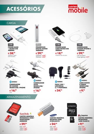 carga
armazenamento
CARTão MEMória
MICROSDHC
16GB CLASS10
€ 9,90
8GB - € 4,90
32GB - € 19,90
64GB - € 39,90
CARTão MEMória
MICROSDHC 32GB+
adaptador+
android
€ 29,90
8GB - € 7,90
16GB - € 14,90
64GB - € 59,90
Cartão MEMÓRIA
MICROSD 32GB
EVOCLASS10
€ 24,90
8GB - € 9,90
16GB - € 12,90
64GB - € 49,90
POWER BANK
+ MICRo-USB
4000MA
€ 38,99
Telemóvel e tablet
não incluídos
POWERPACK
DIGITAL RANGE
2600MAH
€ 29,99
5200MAH - € 39,99
7800MAH - € 49,99
POWER BANK
cabo MICRo-USB
2000MA
€ 18,99
Telemóvel não incluído
CARREGADOR
VIAGEM IPHONE 5
1000MAH
€ 29,99
Cabo de Dados/
Carga Lightning - € 17,99
CABO DADOS
E CARGA
MICRO-USB/
IPHONE
€ 9,99
unid.
carregador
de VIAGEM
MICRO-Usb/ IPHONE
€ 16,99
unid.
carregador
AUTO
MICRO-USB/
IPHONE
€ 16,99
unid.
PACK 3 EM 1
UNIVERSAL 
C/ 7 PONTEIRAS
€ 24,99
42
acessórios
 