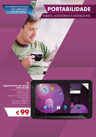 € 99
TABLET DENVER TAD 70102G
WI-FI/3G 8GB
Processador: Dual core 1.2GHz •
Memória Ram: 1 GB •
Armazenamento: 8 GB •
Ecrã: 7’’ (1024x600) •
Conetividade: Wi-Fi, GPS, 3G e Bluetooth •
Ligações: Micro USB •
Peso: 280 g •
Câmara Frontal: 0.3 Megapíxeis •
Câmara Traseira: 2 Megapíxeis •
Sistema Operativo: Android 4.1 •
7”
portabilidade
TABLETS, ACESSÓRIOS E ACESSOS net
OS TARIFÁRIOS PÓS-PAGOS
VÊM CARREGADOS
COM DESCONTOS.
 