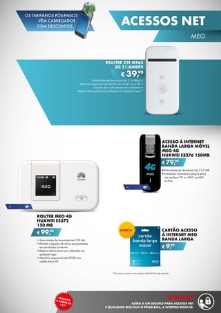 Router ZTE MF65
3G 21.6MBPS
Velocidades de download até 21,6 Mbps •
Memória expansível até 32GB com cartão micro SD •
Suporta até 5 utilizadores em simultaneo •
Bateria interna para uma utilização em qualquer lugar •
€ 39,90
Acesso à Internet
Banda Larga Móvel
MEO 4G
Huawei E3276 150MB
•	Velocidade de download até 21,6 MB
•	Instalação automárica (plug & play)
em qualquer PC ou MAC, portátil	
ou fixo
€ 79,90
Cartão Acesso
à Internet MEO
Banda Larga
€ 9,90
ROUTER MEO 4G
HUAWEI E5372
150 MB
•	Velocidades de download até 150 Mb
•	Permite a ligação de vários equipamentos
em simultaneo à Internet
•	Bateria interna para uma utilização em
qualquer lugar
•	Memória expansível até 32GB com
cartão micro SD
€ 99,90
4g
4g
Oferta*
*Na compra conjunta com qualquer tablet 3G livre de operador.
45
MEO
acessos net
segurosa partir de¤9,90
seguros
adira a um seguro para acessos net
e qualquer que seja o problema, a worten resolve.
OS TARIFÁRIOS PÓS-PAGOS
VÊM CARREGADOS
COM DESCONTOS.
 