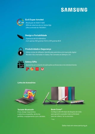 Book Cover*
Configura até três tipos de ângulos de visão
para garantir a posição mais confortável
para ver vídeos, ler ou escrever.
* Capa
Ecrã Super Amoled
. Resolução de 2560 X 1600
. 90% de cobertura de cor Adobe Rgb
. Ultra contraste de 100.000:1
Design e Portabilidade
. Espessura de 6.6 milimetros
. Com apenas 465 gramas (10.5) e 294 gramas (8.4)
Produtividade e Segurança
. Várias contas de utilizador identificadas pela leitura de impressão digital
. Recebe e faz chamadas no Galaxy Tab S através do Sidesync 3.0
Galaxy Gifts
. Apresenta um conjunto de aplicações profissionais e de entretenimento
Teclado Bluetooth
O seu design ergonómico
e ultra fino emparelha, de forma
perfeita, o equipamento com o teclado.
Linha de Acessórios
Saiba mais em www.samsung.pt
 