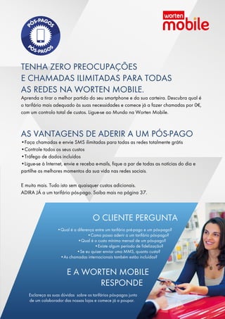 TENHA ZERO PREOCUPAÇÕES
E CHAMADAS ILIMITADAS PARA TODAS
AS REDES NA WORTEN MOBILE.
Aprenda a tirar o melhor partido do seu smartphone e da sua carteira. Descubra qual é
o tarifário mais adequado às suas necessidades e comece já a fazer chamadas por 0€,
com um controlo total de custos. Ligue-se ao Mundo na Worten Mobile.
AS VANTAGENS DE ADERIR A UM PÓS-PAGO
•Faça chamadas e envie SMS ilimitadas para todas as redes totalmente grátis
•Controle todos os seus custos
•Tráfego de dados incluídos
•Ligue-se à Internet, envie e receba e-mails, fique a par de todas as notícias do dia e
partilhe os melhores momentos da sua vida nas redes sociais.
E muito mais. Tudo isto sem quaisquer custos adicionais.
ADIRA JÁ a um tarifário pós-pago. Saiba mais na página 37.
O CLIENTE PERGUNTA
•Qual é a diferença entre um tarifário pré-pago e um pós-pago?
•Como posso aderir a um tarifário pós-pago?
•Qual é o custo mínimo mensal de um pós-pago?
•Existe algum período de fidelização?
•Se eu quiser enviar uma MMS, quanto custa?
•As chamadas internacionais também estão incluídas?
E A WORTEN MOBILE
RESPONDE
Esclareça as suas dúvidas sobre os tarifários pós-pagos junto
de um colaborador das nossas lojas e comece já a poupar.
 