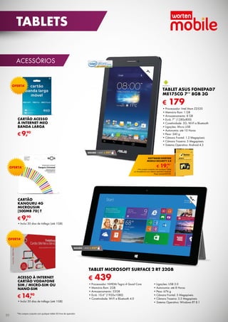 acessórios
€ 179
TABLET ASUS FonePad7
ME175CG 7’’ 8GB 3G
•	Processador: Intel Atom Z2520
•	Memória Ram: 1 GB
•	Armazenamento: 8 GB
•	Ecrã: 7’’ (1280x800)
•	Conetividade: 3G, Wi-Fi e Bluetooth
•	Ligações: Micro USB
•	Autonomia: até 10 Horas
•	Peso: 340 g
•	Câmara Frontal: 1.2 Megapíxeis
•	Câmara Traseira: 5 Megapíxeis
•	Sistema Operativo: Android 4.3
Cartão Acesso
à Internet MEO
Banda Larga
€ 9,90
Oferta*
ACESSO À INTERNET
CARTÃO VODAFONE
SIM / MICRO-SIM ou
nano-sim
•	Inclui 30 dias de tráfego (até 1GB)
€ 14,90
Oferta*
*Na compra conjunta com qualquer tablet 3G livre de operador.
SEGURO 1 ANO € 29,90
7”
10,6”
€ 439
TABLET MICROSOFT SURFACE 2 RT 32GB
•	Processador: NVIDIA Tegra 4 Quad Core
•	Memória Ram: 2GB
•	Armazenamento: 32GB
•	Ecrã: 10.6” (1920x1080)
•	Conetividade: Wi-Fi e Bluetooth 4.0	
	
•	Ligações: USB 3.0
•	Autonomia: até 8 Horas
•	Peso: 676 g
•	Câmara Frontal: 5 Megapíxeis
•	Câmara Traseira: 3.5 Megapíxeis
•	Sistema Operativo: Windows RT 8.1
SEGURO 1 ANO € 44,90
€ 19,90*
software norton
mobile security 3.0
*Na compra conjunta com qualquer Tablet	
ou Smartphone com sistema operativo Android.
Preço normal €39,90.
CARTÃO
KANGURU 4G
MICROUSIM
[500MB 7D] T
•	Inclui 30 dias de tráfego (até 1GB)
€ 9,90
Oferta*
50
tablets
 