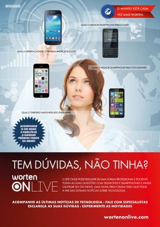 O MUNDO ESTÁ CADA
VEZ MAIS WORTEN.
TEMDÚVIDAS, NÃO TINHA?
ACOMPANHE AS ÚLTIMAS NOTÍCIAS DE TECNOLOGIA › FALE COM ESPECIALISTAS
ESCLAREÇA AS SUAS DÚVIDAS › EXPERIMENTE AS NOVIDADES
wortenonlive.com
QUALOMELHORSMARTPHONEPARAJOGAR?
QUALADIFERENÇAENTREOSISTEMAANDROIDEOiOS?
QUALOTARIFÁRIOMAISINDICADOPARAMIM?
QUALOMELHORSMARTPHONEPARAFOTOGRAFAR?
OSITEONDEPODERESOLVERDEUMAFORMAPROFISSIONALE EFICIENTE
TODAS AS SUAS QUESTÕES COM TELEMÓVEIS E SMARTPHONES E AINDA
USUFRUIR DO ON NEWS, UMA NOVA ÁREA CRIADA PARA QUE FIQUE
A PAR DAS ÚLTIMAS NOTÍCIAS SOBRE TECNOLOGIA.
 