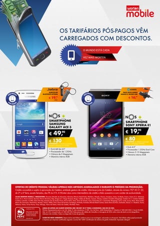 SMARTPHONE
sony xperia e1
•	Ecrã 4.0”
•	Processador 1.2GHz Dual Core
•	Câmara 3.15 Megapíxeis
•	Memória interna 4GB
€ 19,90
€ 80DESCONTO na adesão a pós-pago
smart 2 (Pré-pago: € 99,90)
SMARTPHONE
SAMSUNG
GALAXY ace 3
•	Ecrã tátil de 4.0”
•	Processador de 1.2GHz
•	Câmara de 5 Megapíxeis
•	Memória interna 4GB
€ 49,90
€ 130DESCONTO na adesão a pós-pago
smart 2 (Pré-pago: € 179,90)
4g
€ 16,99
PACK AUTO CARGA
dADOS P/ MICRO-USB
€ 19,99
AURICULAR
BLUETOOTH BT2046
UNID.
LINHA DE APOIO AO CLIENTE WORTEN: 808 100 007, DE 2ª FEIRA A DOMINGO, DAS 8H ÀS 24H.
Worten, Equipamentos para o Lar, SA. Sede: R. João mendonça, nº 505 - Sra. da Hora - 4460 Matosinhos; P. Colectiva nº 503 630 330; C. Social 50.000;
Mat. na C.R.C. do porto sob o nº 503 630 330. Estes preços são válidos de 3 de julho a 6 de agosto de 2014, salvo rutura de stock ou erros tipográficos.
Adereços não incluídos. Todos os artigos têm 2 anos de garantia.
CUIDE DO MEIO AMBIENTE. Depois de ler este folheto colabora para a sua reciclagem, colocando-o no Ecoponto. Este folheto utiliza papel produzido
e impresso por empresas certificadas segundo a norma ISO 14001 (certificação de sistemas de gestão Ambiental). Impressão Lidergarf.
LOJAS WORTEN MOBILE / MEGASTORE: Abrantes (Modelo de Abrantes), Abrantes (Worten Retail Park), Albufeira, Almada, Alverca, Amadora, Antas, Arrábida, Aveiro, Aveiro (C.C. Glicínias),
Aveiro (C.C. Fórum Aveiro), Barreiro (Fórum Barreiro), Beja, Braga (C.C. Braga Parque), Braga, Caldas da Rainha, Cascais, Chaves, Coimbra (Coimbra Shopping), Coimbra (C.C. Coimbra Estádio),
Coimbra, Colombo, Covilhã, Dolce Vita Tejo, Estação Cais do Sodré, Évora, Fórum Sintra, Gaia, Gare do Oriente, Guia, Guimarães (C.C. Guimarães Shopping), Leiria, Loulé, Loures, Maia, Maia Jardim,
Marco de Canaveses, Matosinhos, Montijo, Oeiras, Olhão, Ovar, Paços de Ferreira, Portalegre, Portimão, Portimão (Worten Retail Center), Santa Maria da Feira, Santarém, Seixal, S. J. Madeira, Tavira,
Telheiras, Tomar, Torres Novas, Troia, Valongo, Vasco da Gama, Viana do Castelo, Vila Real, Viseu.
OFERTAS DE CRÉDITO pessoal VÁLIDAS APENAS NOS ARTIGOS ASSINALADOS E DURANTE O PERÍODO DA PROMOÇÃO.
Crédito concedido e sujeito à aprovação do Cetelem, entidade gestora de crédito. Informe-se junto do Cetelem, através do número 707 20 21 22,	
de 2ª a 6ª feira, exceto feriados, das 9h às 21h. A Worten atua como intermediário de crédito a título acessório e com caráter de exclusividade.
VEZ MAIS WORTEN
MOBILE
O MUNDO ESTÁ CADA
OS TARIFÁRIOS PÓS-PAGOS VÊM
CARREGADOS COM DESCONTOS.
 