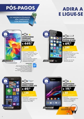 SMARTPHONE
NOKIA LUMIA 625
•	Ecrã LCD 4.7”
•	Processador 1.2GHz Dual Core
•	Câmara de 5 Megapíxeis
•	Memória interna 8GB
€ 49,90
€ 130DESCONTO na adesão a pós-pago
smart 2 (Pré-pago: € 179,90)
SMARTPHONE
IPHONE 4S 8GB
•	Ecrã Retina de 3.5”
•	Processador A5 Dual Core 1GHz
•	Câmara de 8 Megapíxeis
•	Memória interna 8GB
•	Gravação de vídeo em HD
•	iCloud
•	App Store com mais de	
500.000 aplicações
€ 69,90
€ 280DESCONTO na adesão a pós-pago
smart 4 (Pré-pago: € 349,90)
SEGURO 1 ANO € 54
SMARTPHONE
SAMSUNG
GALAXY S5
•	Ecrã 5.1” Super Amoled
•	Processador 2.5GHz Quad Core
•	Câmara Fotográfica de 16MP
•	Memória interna 16GB
•	Auto-focus 0.3 seg
•	Sensor de batimentos cardíacos
•	Sensor de impressão digital
•	Resistente ao pó e água
€ 449,90
€ 200DESCONTO na adesão a pós-pago
smart 4 (Pré-pago: € 649,90)
SEGURO 1 ANO € 94
SMARTPHONE
sony xperia e1
•	Ecrã 4.0”
•	Processador 1.2GHz Dual Core
•	Câmara 3.15 Megapíxeis
•	Memória interna 4GB
€ 19,90
€ 80DESCONTO na adesão a pós-pago
SMART 2 (Pré-pago: € 99,90)
SEGURO 1 ANO € 32
google docs
Gratuito
Agora já pode aceder ao Google Docs	
no seu smartphone ou tablet, mesmo que
não tenha acesso à internet!	
Edite ou crie documentos iniciados noutro	
equipamento, ou trabalhe ao mesmo
tempo que outro utilizador e a informação
é gravada automaticamente.
4g
SEGURO 1 ANO € 54
€ 9,99
AUSCULTADORES Com
MICRO ALPHA ON-EAR
Unid.	
pós-pagos ADIRA A
E LIGUE-SE
6
OS TARIFÁRIOS PÓS-PAGOS
VÊM CARREGADOS
COM DESCONTOS.
 