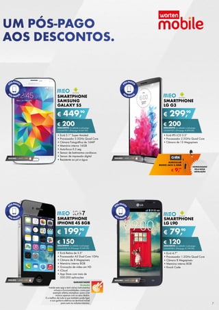 SMARTPHONE
IPHONE 4S 8GB
•	Ecrã Retina de 3.5”
•	Processador A5 Dual Core 1GHz
•	Câmara de 8 Megapíxeis
•	Memória interna 8GB
•	Gravação de vídeo em HD
•	iCloud
•	App Store com mais de	
500.000 aplicações
€ 199,90
€ 150DESCONTO na adesão a pós-pago
unlimited m (Pré-pago: € 349,90)
SMARTPHONE
SAMSUNG
GALAXY S5
•	Ecrã 5.1” Super Amoled
•	Processador 2.5GHz Quad Core
•	Câmara Fotográfica de 16MP
•	Memória interna 16GB
•	Auto-focus 0.3 seg
•	Sensor de batimentos cardíacos
•	Sensor de impressão digital
•	Resistente ao pó e água
€ 449,90
€ 200DESCONTO na adesão a pós-pago
unlimited l (Pré-pago: € 649,90)
SEGURO 1 ANO € 94
Smartphone
LG L90
•	Ecrã 4.7”
•	Processador 1.2GHz Quad Core
•	Câmara 8 Megapíxeis
•	Memória interna 8GB
•	Knock Code
€ 79,90
€ 120DESCONTO na adesão a pós-pago
unlimited l (Pré-pago: € 199,90)
SEGURO 1 ANO € 54
Smartphone
LG G3
•	Ecrã IPS LCD 5.5”
•	Processador 2.5GHz Quad Core
•	Câmara de 13 Megapíxeis
€ 299,90
€ 200DESCONTO na adesão a pós-pago
unlimited l (Pré-pago: € 499,90)
SEGURO 1 ANO € 94
SEGURO 1 ANO € 54
garage band
Gratuito
Instale esta app e terá vários instrumentos	
virtuais e funcionalidades–como por	
exemplo efeitos stompbox–para criar	
música apenas com os seus dedos.	
E o melhor de tudo é que também pode ligar
a sua guitarra elétrica ao terminal móvel
para som no volume máximo.  
€ 9,99
AURICULAR
MONO JACK 3.5MM
HOMOLOGADO
PELA NOVA
LEGISLAÇÃO
UM PÓS-PAGO
AOS DESCONTOS.
7
 