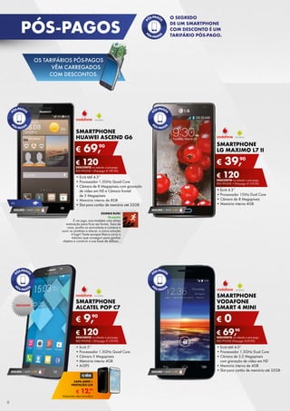 SMARTPHONE
LG MAXIMO L7 II
•	Ecrã 4.3”
•	Processador 1GHz Dual Core
•	Câmara de 8 Megapíxeis
•	Memória interna 4GB
€ 39,90
€ 120DESCONTO na adesão a pós-pago
red phone + (Pré-pago: € 159,90)
SMARTPHONE
ALCATEL POP C7
•	Ecrã 5’’
•	Processador 1.3GHz Quad Core
•	Câmara 5 Megapíxeis
•	Memória interna 4GB
•	A-GPS
€ 9,90
€ 120DESCONTO na adesão a pós-pago
red phone + (Pré-pago: € 129,90)
SMARTPHONE
HUAWEI ASCEND G6
•	Ecrã tátil 4.5’’
•	Processador 1.2GHz Quad Core
•	Câmara de 8 Megapíxeis com gravação
de vídeo em HD e Câmara frontal	
de 5 Megapíxeis
•	Memória interna de 8GB
•	Slot para cartão de memória até 32GB
€ 69,90
€ 120DESCONTO na adesão a pós-pago
red phone + (Pré-pago: € 189,90)
SEGURO 1 ANO  € 54
SEGURO 1 ANO  € 32
SMARTPHONE
VODAFONE
SMART 4 MINI
•	Ecrã tátil 4.0”
•	Processador 1.3GHz Dual Core
•	Câmara de 3.2 Megapíxeis	
com gravação de vídeo em HD
•	Memória interna de 4GB
•	Slot para cartão de memória até 32GB
€ 0
€ 69,90
DESCONTO na adesão a pós-pago
red phone (Pré-pago: € 69,90)
SEGURO 1 ANO  € 18
4G
SEGURO 1 ANO  € 54
exclusivo
zombie run!
Gratuito
É um jogo, mas também uma ótima	
motivação para ficar em forma. Saia de
casa, ponha os auriculares e comece a
ouvir os zombies a atacar; a única solução	
é fugir! Tente escapar-lhes e corra o
máximo que conseguir para ganhar	
objetos e construir a sua base de defesa…
€ 12,99
capa aero +
proteção LCD
TELEMÓVEL NÃO INCLUÍDO
pós-pagos
8
O segredo
de um smartphone
com desconto é um
tarifário pós-pago.
OS TARIFÁRIOS PÓS-PAGOS
VÊM CARREGADOS
COM DESCONTOS.
 