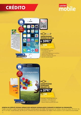 OFERTAS DE CRÉDITO VÁLIDAS APENAS NOS ARTIGOS ASSINALADOS E DURANTE O PERÍODO DA PROMOÇÃO.
Crédito concedido e sujeito à aprovação do Cetelem, entidade gestora de crédito. Informe-se junto do Cetelem, através do número 707 20 21 22,
de 2ª a 6ª feira, exceto feriados, das 9h às 21h. A Worten atua como intermediário de crédito a título acessório e com caráter de exclusividade.
SMARTPHONE
SAMSUNG
GALAXY S4
•	Ecrã tátil 5” Full HD Super AMOLED
•	Processador 1.9GHz Quad Core
•	Dual Câmara de 13 Megapíxeis
•	Suporta cartões de memória até 64GB
€ 379,90
€ 120DESCONTO na adesão a pós-pago
SMART 4 (Pré-pago: € 499,90)
SMARTPHONE
IPHONE 5S 32GB
•	Ecrã retina de 4’’
•	Processador A7 Dual Core	
e coprocessador M7
•	Câmara de 8 Megapíxeis com auto-focus
•	Memória interna de 32GB
•	Gravação e edição de vídeo HD
•	Leitor de impressão digital
€ 599,90
€ 200DESCONTO na adesão a pós-pago
SMART 4 (Pré-pago: € 799,90)
€49,99
10X
SEM JUROS
TAEG 0%
€79,99
10X
SEM JUROS
TAEG 0%
SEGURO 1 ANO € 94
4G
SEGURO 1 ANO € 94
4G
SAIBA MAIS EM
A SUA REVISTA DIGITAL
€ 39,99
BOOK
TPU
UNID.	
FIFA 14 BY EA SPORTS
Gratuita
O jogo oficial da FIFA
está disponível	
também para o seu
iPhone e iPad, e inclui
já as seleções do	
Mundial – por isso,
poderá simular os
jogos da competição
deste ano. Jogue com
os seus amigos no
modo online e controle
tudo com a ponta	
dos dedos!
10
CRÉDITO
 