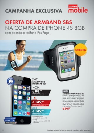 OFERTA DE ARMBAND SBS
NA COMPRA DE IPHONE 4S 8GB
com adesão a tarifário Pós-Pago.
Consulte os tarifários Pós-Pagos na página 42 e escolha a melhor opção para si.
ARMBAND PARA IPHONE 4S
Coloque a SBS Runner no braço e terá
acesso a todas as funcionalidades do
iPhone 4/4S durante o seu jogging.
Feita em neoprene, é ajustável graças
ao velcro integrado, aderindo também
na perfeição ao seu braço. Mas o
melhor de tudo é que mantém sempre
o seu precioso iPhone bem seguro!
€24,99
•	Ecrã Retina de 3.5”
•	Gravação de vídeo em HD
•	iCloud
•	App Store com mais de 500.000
aplicações
SMARTPHONE
IPHONE 4S 8GB
€ 99,90
€ 250 DESCONTO na adesão a pós-pago
SMART 4 (Pré-pago: € 349,90)
€ 149,90
€ 200 DESCONTO na adesão a pós-pago
UNLIMITED L (Pré-pago: € 349,90)
€ 149,90
€ 200 DESCONTO na adesão a pós-pago
RED PHONE + (Pré-pago: € 349,90)
CAMPANHA EXCLUSIVA
OFERTA
CÂMARA 8MP
PROCESSADOR A51GHz
SEGURO 1 ANO € 54
12
 
