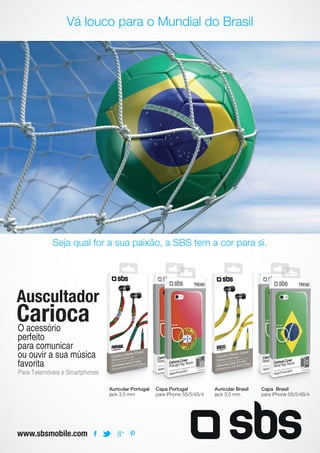 Vá louco para o Mundial do Brasil
Seja qual for a sua paixão, a SBS tem a cor para si.
www.sbsmobile.com
Auscultador
Carioca
Para Telemóveis e Smartphones
O acessório
perfeito
para comunicar
ou ouvir a sua música
favorita
Auricular Portugal
jack 3,5 mm
Auricular Brasil
jack 3,5 mm
Capa Portugal
para iPhone 5S/5/4S/4
Capa Brasil
para iPhone 5S/5/4S/4
 