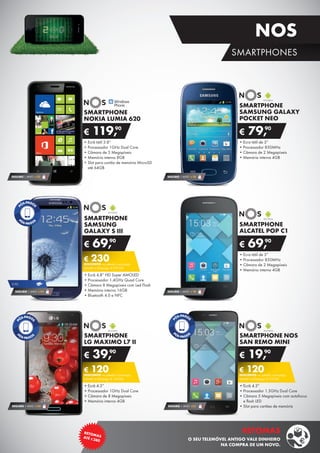 •	Ecra tátil de 3”
•	Processador 850MHz
•	Câmara de 2 Megapíxeis
•	Memória interna 4GB
SMARTPHONE
ALCATEL POP C1
€ 69,90
SEGURO 1 ANO € 18
•	Ecra tátil de 3”
•	Processador 850MHz
•	Câmara de 2 Megapíxeis
•	Memória interna 4GB
SMARTPHONE
SAMSUNG GALAXY
POCKET NEO
€ 79,90
SEGURO 1 ANO € 18
•	Ecrã tátil 3.8”
•	Processador 1GHz Dual Core
•	Câmara de 5 Megapíxeis
•	Memória interna 8GB
•	Slot para cartão de memória MicroSD	
até 64GB
€ 119,90
SMARTPHONE
NOKIA LUMIA 620
SEGURO 1 ANO € 32
SMARTPHONE
LG MAXIMO L7 II
•	Ecrã 4.3”
•	Processador 1GHz Dual Core
•	Câmara de 8 Megapíxeis
•	Memória interna 4GB
€ 39,90
€ 120DESCONTO na adesão a pós-pago
SMART 4 (Pré-pago: € 159,90)
SEGURO 1 ANO € 54
SMARTPHONE NOS
SAN REMO MINI
•	Ecrã 4.3”
•	Processador 1.3GHz Dual Core
•	Câmara 5 Megapíxeis com autofocus	
e flash LED
•	Slot para cartões de memória
€ 19,90
€ 120DESCONTO na adesão a pós-pago
SMART 4 (Pré-pago: € 139,90)
SEGURO 1 ANO €32
SMARTPHONE
SAMSUNG
GALAXY S III
•	Ecrã 4,8” HD Super AMOLED
•	Processador 1,4GHz Quad Core
•	Câmara 8 Megapíxeis com Led Flash
•	Memória interna 16GB
•	Bluetooth 4.0 e NFC
€ 69,90
€ 230DESCONTO na adesão a pós-pago
SMART 4 (Pré-pago: € 299,90)
SEGURO 1 ANO € 54
3,5G
15
RETOMASATÉ ¤380
RETOMAS
O SEU TELEMÓVEL ANTIGO VALE DINHEIRO
NA COMPRA DE UM NOVO.
SMARTPHONES
NOS
 