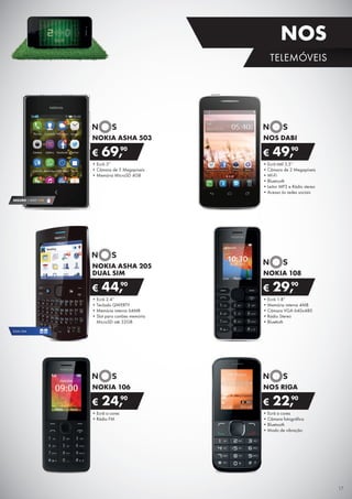•	Ecrã 3”
•	Câmara de 5 Megapíxeis
•	Memória MicroSD 4GB
NOKIA ASHA 503
€ 69,90
•	Ecrã tátil 3,5”
•	Câmara de 2 Megapíxeis
•	Wi-Fi
•	Bluetooth
•	Leitor MP3 e Rádio stereo
•	Acesso às redes sociais
NOS DABI
€ 49,90
•	Ecrã 1.8”
•	Memória interna 4MB
•	Câmara VGA 640x480
•	Rádio Stereo
•	Bluettoth
NOKIA 108
€ 29,90
•	Ecrã a cores
•	Rádio FM
NOKIA 106
€ 24,90
•	Ecrã a cores
•	Câmara fotográfica
•	Bluetooth
•	Modo de vibração
NOS RIGA
€ 22,90
•	Ecrã 2.4”
•	Teclado QWERTY
•	Memória interna 64MB
•	Slot para cartões memória	
MicroSD até 32GB
NOKIA ASHA 205
DUAL SIM
€ 44,90
SEGURO 1 ANO €18
DUAL SIM
17
TELEMÓVEIS
NOS
 