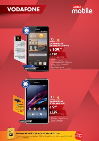 SMARTPHONE
SONY XPERIA E1
•	Ecrã 4.0”
•	Processador 1.2GHz Dual Core
•	Câmara 3 Megapíxeis
•	Memória interna 4GB
€ 9,90
€ 120DESCONTO na adesão a pós-pago
RED PHONE + (Pré-pago: € 129,90)
SMARTPHONE
HUAWEI ASCEND G6
•	Ecrã tátil 4.5’’
•	Processador 1.2GHz Quad Core
•	Câmara de 8 Megapíxeis com gravação
de vídeo em HD e Câmara frontal	
de 5 Megapíxeis
•	Memória interna de 8GB
•	Slot para cartão de memória até 32GB
€ 109,90
€ 120DESCONTO na adesão a pós-pago
RED PHONE + (Pré-pago: € 229,90)
SEGURO 1 ANO €32
4G
SEGURO 1 ANO € 54
MUNDIAL
Gratuita
Concebida para	
terminais Android,
informa-o sobre tudo
o que se passa dentro
e fora do campo.
Vídeos, fotos e notícias
sobre as equipas,	
informações sobre
todos os estádios
envolvidos e ainda
entrevistas com alguns
especialistas no
desporto-rei.
€ 16,99
PACK AUTO
CARGA/DADOS
PARA MICRO-USB
18
VODAFONE
SOFTWARE NORTON MOBILE SECURITY 3.0
*Na compra conjunta com qualquer Tablet ou Smartphone com sistema operativo Android.
Preço normal €39,90.
€ 19,90
APENAS
 
