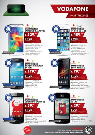 SMARTPHONE
LG L40
•	Ecrã tátil 3.5’’
•	Processador 1.2GHz Dual Core
•	Câmara de 3 Megapíxeis
•	Memória interna de 4GB
•	Slot para cartão de memória até 32GB
€ 29,90
€ 70DESCONTO na adesão a pós-pago
RED PHONE (Pré-pago: € 99,90)
SMARTPHONE
SAMSUNG GALAXY S5
•	Ecrã 5.1” Super AMOLED
•	Processador 2.5GHz Quad Core
•	Câmara Fotográfica de 16MP
•	Memória interna 16GB
•	Auto-focus 0.3 seg
•	Sensor de batimentos cardíacos
•	Sensor de impressão digital
•	Resistente ao pó e água
€ 529,90
€ 120DESCONTO na adesão a pós-pago
RED PHONE + (Pré-pago: € 649,90)
SMARTPHONE
SAMSUNG GALAXY
S4 MINI
•	Ecrã Super AMOLED 4.3”
•	Processador 1.7GHz Dual Core
•	Câmara de 8 Megapíxeis
•	Memória interna 8GB
•	A-GPS, Wi-Fi e Bluetooth
€ 179,90
€ 120DESCONTO na adesão a pós-pago
RED PHONE + (Pré-pago: € 299,90)
SEGURO 1 ANO € 94
SEGURO 1 ANO € 32
SMARTPHONE
SONY XPERIA L
•	Ecrã tátil 4.3’’
•	Processador 1GHz Dual Core
•	Câmara de 8 Megapíxeis
•	Memória interna de 8GB e slot	
para cartões de memória até 32GB
•	A-GPS, Wi-Fi e Bluetooth
€ 79,90
€ 120DESCONTO na adesão a pós-pago
RED PHONE + (Pré-pago: € 199,90)
SEGURO 1 ANO €54
4G
SEGURO 1 ANO €54
SMARTPHONE
VODAFONE SMART 4G
•	Ecrã tátil 4.5’’
•	Processador 1.2GHz Dual Core
•	Câmara 8 Megapíxeis
•	Memória interna 8GB
•	Slot para cartões de memória até 32GB
•	A-GPS, Wi-Fi e Bluetooth
€ 59,90
€ 120DESCONTO na adesão a pós-pago
RED PHONE + (Pré-pago: € 179,90)
4G
SEGURO 1 ANO € 54
SMARTPHONE
IPHONE 5S 16GB
•	Ecrã retina de 4’’
•	Processador A7 Dual Core	
e coprocessador M7
•	Câmara de 8 Megapíxeis	
com auto-focus
•	Memória interna de 16GB
•	Gravação e edição de vídeo HD
•	Leitor de impressão digital
€ 489,90
€ 200DESCONTO na adesão a pós-pago
RED PHONE + (Pré-pago: € 689,90)
SEGURO 1 ANO € 94
4G
19
VODAFONE
SMARTPHONES
SEGUROSA PARTIR DE¤18
SEGUROS
ADIRA A UM SEGURO PARA TELEMÓVEIS
E QUALQUER QUE SEJA O PROBLEMA, A WORTEN RESOLVE.
 