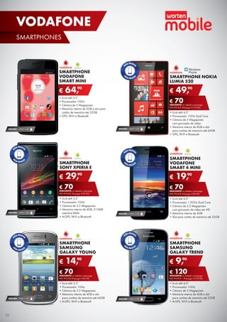SMARTPHONE
SAMSUNG
GALAXY YOUNG
•	Ecrã tátil 3.3”
•	Processador 1GHz
•	Câmara de 3.2 Megapíxeis
•	Memória interna de 4GB e slot	
para cartões de memória até 64GB
•	A-GPS, Wi-Fi e Bluetooth
€ 14,90
€ 70DESCONTO na adesão a pós-pago
RED PHONE (Pré-pago: € 84,90)
SEGURO 1 ANO € 18
SMARTPHONE
SONY XPERIA E
•	Ecrã tátil 3.5”
•	Processador 1GHz
•	Câmara de 3.2 Megapíxeis
•	Memória interna de 4GB, 512MB	
memória RAM
•	A-GPS, Wi-Fi e Bluetooth
€ 29,90
€ 70DESCONTO na adesão a pós-pago
RED PHONE (Pré-pago: € 99,90)
SEGURO 1 ANO € 32
•	Ecrã tátil 3.5’’
•	Processador 1GHz
•	Câmara de 3 Megapíxeis
•	Memória interna de 2GB e slot para
cartão de memória até 32GB
•	GPS, Wi-Fi e Bluetooth
SMARTPHONE
VODAFONE
SMART MINI
€ 64,90
SEGURO 1 ANO € 18
SMARTPHONE NOKIA
LUMIA 520
•	Ecrã tátil 4.0’’
•	Processador 1GHz Dual Core
•	Câmara de 5 Megapíxeis	
com gravação de vídeo
•	Memória interna de 8GB e slot	
para cartões de memória até 64GB
•	GPS, Wi-Fi e Bluetooth
€ 49,90
€ 70DESCONTO na adesão a pós-pago
RED PHONE (Pré-pago: € 119,90)
SEGURO 1 ANO € 32
SMARTPHONE
SAMSUNG
GALAXY TREND
•	Ecrã tátil 4.0’’
•	Processador 1GHz
•	Câmara de 5 Megapíxeis
•	Memória interna de 4GB e slot	
para cartões de memória até 32GB
•	A-GPS, Wi-Fi e Bluetooth
€ 9,90
€ 120DESCONTO na adesão a pós-pago
RED PHONE + (Pré-pago: € 129,90)
SEGURO 1 ANO € 32
SMARTPHONE
VODAFONE
SMART 4 MINI
•	Ecrã tátil 4.0”
•	Processador 1.3GHz Dual Core
•	Câmara de 3.2 Megapíxeis	
com gravação de vídeo em HD
•	Memória interna de 4GB
•	Slot para cartão de memória até 32GB
€ 19,90
€ 70DESCONTO na adesão a pós-pago
RED PHONE (Pré-pago: € 89,90)
SEGURO 1 ANO € 18
20
SMARTPHONES
VODAFONE
 