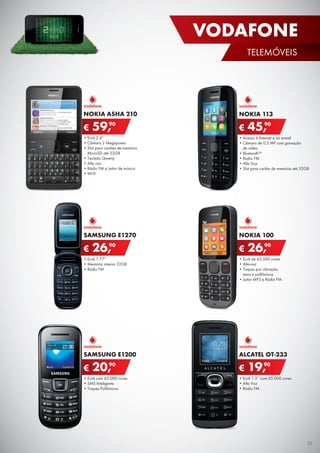 •	Acesso à Internet e ao e-mail
•	Câmara de 0.3 MP com gravação	
de vídeo
•	Bluetooth™
•	Rádio FM
•	Alta Voz
•	Slot para cartão de memória até 32GB
NOKIA 113
€ 45,90
•	Ecrã 1.77”
•	Memória interna 32GB
•	Rádio FM
SAMSUNG E1270
€ 26,90
•	Ecrã com 65.000 cores
•	SMS Inteligente
•	Toques Polifónicos
SAMSUNG E1200
€ 20,90
•	Ecrã de 65.000 cores
•	Alta-voz
•	Toques por vibração,	
reais e polifónicos
•	Leitor MP3 e Rádio FM
NOKIA 100
€ 26,90
•	Ecrã 1.5” com 65.000 cores
•	Alta Voz
•	Rádio FM
ALCATEL OT-233
€ 19,90
•	Ecrã 2.4”
•	Câmara 2 Megapíxeis
•	Slot para cartões de memória	
MicroSD até 32GB
•	Teclado Qwerty
•	Alta voz
•	Rádio FM e Leitor de música
•	Wi-Fi
NOKIA ASHA 210
€ 59,90
21
VODAFONE
TELEMÓVEIS
 
