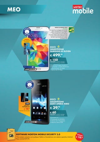 SMARTPHONE
SAMSUNG S5 ELEVEN
•	Ecrã Full HD Super Amoled 5,1’’
•	Processador 2.5GHz Quad Core
•	Download até 150 Mbps
•	Upload até 50 Mbps
€ 499,90
€ 150DESCONTO na adesão a pós-pago
UNLIMITED M (Pré-pago: € 649,90)
SMARTPHONE
SONY XPERIA MIRO
•	Ecrã tátil 3.5”
•	Processador de 800MHz
•	Câmara de 5 Megapíxeis
•	Memória interna 4GB
€ 39,90
€ 60DESCONTO na adesão a pós-pago
UNLIMITED M (Pré-pago: € 99,90)
SEGURO 1 ANO € 32
SEGURO 1 ANO € 94
4G
WORLD CUP BRAZIL 2014
Gratuita
Esta app faz a contagem decrescente
para o Mundial 2014 e chegada	
a altura vai informá-lo sobre tudo o	
que acontece nas suas seleções	
favoritas, vídeos e até coloca um ícone
no seu ecrã inicial que lhe dá conta	
de tudo o que se passa em campo,	
em tempo real.
OFERTA
CAPA CRISTIANO
RONALDO
€ 12,99
CAPA TPU +
PROTEÇÃO LCD
TELEMÓVEL NÃO INCLUÍDO
22
MEO
SOFTWARE NORTON MOBILE SECURITY 3.0
*Na compra conjunta com qualquer Tablet ou Smartphone com sistema operativo Android.
Preço normal €39,90.
€ 19,90
APENAS
 
