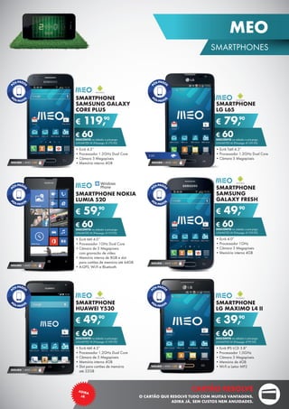 SMARTPHONE
SAMSUNG
GALAXY FRESH
•	Ecrã 4.0”
•	Processador 1GHz
•	Câmara 3 Megapíxeis
•	Memória interna 4GB
€ 49,90
€ 60DESCONTO na adesão a pós-pago
UNLIMITED M (Pré-pago: € 109,90)
SEGURO 1 ANO € 32
SMARTPHONE
HUAWEI Y530
•	Ecrã tátil 4.5”
•	Processador 1.2GHz Dual Core
•	Câmara de 5 Megapíxeis
•	Memória interna 4GB
•	Slot para cartões de memória	
até 32GB
€ 49,90
€ 60DESCONTO na adesão a pós-pago
UNLIMITED M (Pré-pago: € 109,90)
SEGURO 1 ANO € 32
SMARTPHONE
LG MAXIMO L4 II
•	Ecrã IPS LCD 3.8”
•	Processador 1,0GHz
•	Câmara 3 Megapíxeis
•	Memória de 4GB
•	Wi-Fi e Leitor MP3
€ 39,90
€ 60DESCONTO na adesão a pós-pago
UNLIMITED M (Pré-pago: € 99,90)
SEGURO 1 ANO € 32
SMARTPHONE NOKIA
LUMIA 520
•	Ecrã tátil 4.0’’
•	Processador 1GHz Dual Core
•	Câmara de 5 Megapíxeis	
com gravação de vídeo
•	Memória interna de 8GB e slot	
para cartões de memória até 64GB
•	A-GPS, Wi-Fi e Bluetooth
€ 59,90
€ 60DESCONTO na adesão a pós-pago
UNLIMITED M (Pré-pago: € 119,90)
SEGURO 1 ANO € 32
SMARTPHONE
SAMSUNG GALAXY
CORE PLUS
•	Ecrã 4.3”
•	Processador 1.2GHz Dual Core
•	Câmara 5 Megapíxeis
•	Memória interna 4GB
€ 119,90
€ 60DESCONTO na adesão a pós-pago
UNLIMITED M (Pré-pago: € 179,90)
SEGURO 1 ANO € 54
SMARTPHONE
LG L65
•	Ecrã Tátil 4.3”
•	Processador 1.2GHz Dual Core
•	Câmara 5 Megapíxeis
€ 79,90
€ 60DESCONTO na adesão a pós-pago
UNLIMITED M (Pré-pago: € 139,90)
SEGURO 1 ANO €32
3.5G
23
SMARTPHONES
MEO
CARTÃO RESOLVE
O CARTÃO QUE RESOLVE TUDO COM MUITAS VANTAGENS.
ADIRA JÁ, SEM CUSTOS NEM ANUIDADES.
ADIRA
JÁ
 