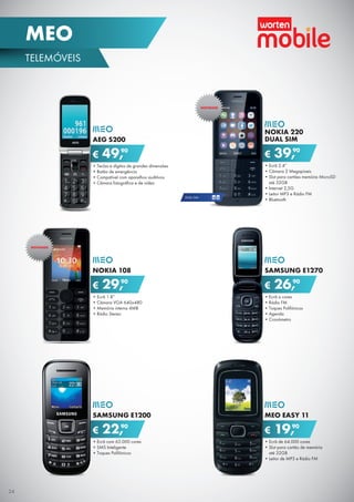 •	Ecrã 2.4”
•	Câmara 2 Megapíxeis
•	Slot para cartões memória MicroSD	
até 32GB
•	Internet 2,5G
•	Leitor MP3 e Rádio FM
•	Bluetooth
NOKIA 220
DUAL SIM
€ 39,90
•	Ecrã a cores
•	Rádio FM
•	Toques Polifónicos
•	Agenda
•	Cronómetro
SAMSUNG E1270
€ 26,90
•	Ecrã 1.8”
•	Câmara VGA 640x480
•	Memória interna 4MB
•	Rádio Stereo
NOKIA 108
€ 29,90
•	Ecrã de 64.000 cores
•	Slot para cartão de memória	
até 32GB
•	Leitor de MP3 e Rádio FM
MEO EASY 11
€ 19,90
•	Teclas e dígitos de grandes dimensões
•	Botão de emergência
•	Compatível com aparelhos auditivos
•	Câmara fotográfica e de vídeo
AEG S200
€ 49,90
•	Ecrã com 65.000 cores
•	SMS Inteligente
•	Toques Polifónicos
SAMSUNG E1200
€ 22,90
DUAL SIM
NOVIDADE
NOVIDADE
24
TELEMÓVEIS
MEO
 