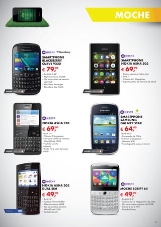 € 69,90
NOKIA ASHA 210
•	Ecrã 2.4”
•	Câmara 2 Megapíxeis
•	Slot para cartões de memória	
MicroSD até 32GB
•	Teclado Qwerty
•	Alta voz
•	Rádio FM e Leitor de música
•	Wi-FiSEGURO 1 ANO € 18
€ 69,90
SMARTPHONE
NOKIA ASHA 503
•	Sistema operativo Nokia Asha
•	Ecrã 3”
•	Câmara de 5 Megapíxeis
•	Suporta cartões de memória até 32GB
SEGURO 1 ANO € 18
€ 49,90
MOCHE SCRIPT 64
•	Ecrã tátil 2.4”
•	Câmara de 3.2 Megapíxeis e de vídeo
•	Slot para cartões memória até 32GB
•	Internet 2.5G e Wi-Fi
•	Teclado Qwerty
SEGURO 1 ANO € 18
€ 79,90
SMARTPHONE
BLACKBERRY
CURVE 9220
•	Ecrã tátil 2.44”
•	Memória interna 512MB
•	Slot para cartões de memória	
até 32GB
•	BlackBerry Messenger
•	BlackBerry App World
€ 49,90
NOKIA ASHA 205
DUAL SIM
•	Ecrã 2.4”
•	Câmara VGA 640x480
•	Memória interna 64MB
•	Slot para cartões memória	
MicroSD até 32GB
•	Teclado Qwerty
DUAL SIM
SEGURO 1 ANO € 18
€ 64,90
SMARTPHONE
SAMSUNG
GALAXY STAR
•	Ecrã tátil 3”
•	Processador de 1GHz
•	Câmara 2 Megapíxeis
•	Memória 4GB
•	Tecnologia 2G acesso à internet
25
MOCHE
 