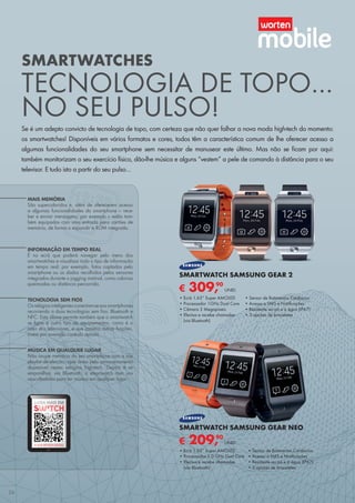 INFORMAÇÃO EM TEMPO REAL
É no ecrã que poderá navegar pelo menu dos
smartwatches e visualizar todo o tipo de informação
em tempo real; por exemplo, fotos captadas pelo
smartphone ou os dados recolhidos pelos sensores
integrados durante o jogging matinal, como calorias
queimadas ou distância percorrida.
MAIS MEMÓRIA
São supercoloridos e, além de oferecerem acesso
a algumas funcionalidades do smartphone – rece-
ber e enviar mensagens, por exemplo – estão tam-
bém equipados com uma entrada para cartões de
memória, de forma a expandir a ROM integrada.
TECNOLOGIA SEM FIOS
Osrelógiosinteligentesconectam-seaossmartphones
recorrendo a duas tecnologias sem fios: Bluetooth e
NFC. Esta última permite também que o smartwatch
se ligue a outro tipo de equipamentos, como é o
caso dos televisores, e que assuma outras funções,
como por exemplo controlo remoto.
MÚSICA EM QUALQUER LUGAR
Não ocupe memória do seu smartphone com a sua
playlist de eleição, opte antes pelo armazenamento
disponível nestes relógios high-tech. Depois é só
emparelhar, via Bluetooth, o smartwatch com uns
auscultadores para ter música em qualquer lugar.
SMARTWATCHES
TECNOLOGIA DE TOPO…
NO SEU PULSO!
Se é um adepto convicto de tecnologia de topo, com certeza que não quer falhar a nova moda high-tech do momento:
os smartwatches! Disponíveis em vários formatos e cores, todos têm a característica comum de lhe oferecer acesso a
algumas funcionalidades do seu smartphone sem necessitar de manusear este último. Mas não se ficam por aqui:
também monitorizam o seu exercício físico, dão-lhe música e alguns “vestem” a pele de comando à distância para o seu
televisor. E tudo isto a partir do seu pulso…
SAIBA MAIS EM
A SUA REVISTA DIGITAL
€ 309,90
UNID.
SMARTWATCH SAMSUNG GEAR 2
•	Ecrã 1.63” Super AMOLED
•	Processador 1GHz Dual Core
•	Câmara 2 Megapíxeis
•	Efectua e recebe chamadas
(via Bluetooth)
•	Sensor de Batimentos Cardíacos
•	Acesso a SMS e Notificações
•	Resistente ao pó e à água (IP67)
•	3 opções de braceletes
€ 209,90
UNID.
SMARTWATCH SAMSUNG GEAR NEO
•	Ecrã 1.63” Super AMOLED
•	Processador 1.0 GHz Dual Core
•	Efectua e recebe chamadas
(via Bluetooth)
•	Sensor de Batimentos Cardíacos
•	Acesso a SMS e Notificações
•	Resistente ao pó e à água (IP67)
•	3 opções de braceletes
26
 