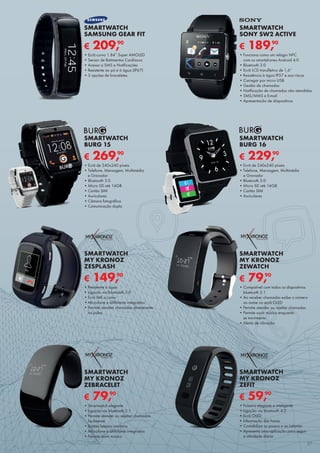 € 189,90
SMARTWATCH
SONY SW2 ACTIVE
•	Funciona como um relógio NFC	
com os smartphones Android 4.0
•	Bluetooth 3.0
•	Ecrã LCD transfletivo de 1,6”
•	Resistência à água IP57 e aos riscos
•	Carregar por micro USB
•	Gestão de chamadas
•	Notificação de chamadas não atendidas
•	SMS/MMS e E-mail
•	Apresentação de diapositivos
€ 209,90
SMARTWATCH
SAMSUNG GEAR FIT
•	Ecrã curvo 1.84” Super AMOLED
•	Sensor de Batimentos Cardíacos
•	Acesso a SMS e Notificações
•	Resistente ao pó e à água (IP67)
•	3 opções de braceletes
€ 269,90
SMARTWATCH
BURG 15
•	Ecrã de 240x240 píxeis
•	Telefone, Mensagem, Multimédia	
e Gravador
•	Bluetooth 3.0
•	Micro SD até 16GB
•	Cartão SIM
•	Auriculares
•	Câmara fotográfica
•	Comunicação dupla
€ 229,90
SMARTWATCH
BURG 16
•	Ecrã de 240x240 píxeis
•	Telefone, Mensagem, Multimédia	
e Gravador
•	Bluetooth 3.0
•	Micro SD até 16GB
•	Cartão SIM
•	Auriculares
€ 79,90
SMARTWATCH
MY KRONOZ
ZEBRACELET
•	Smartwatch elegante
•	Ligação via bluetooth 2.1
•	Permite atender ou rejeitar chamadas
facilmente
•	Botões laterais intuitivos
•	Microfone e altifalante integrados
•	Permite ouvir música
€ 59,90
SMARTWATCH
MY KRONOZ
ZEFIT
•	Pulseira elegante e inteligente
•	Ligação via bluetooth 4.0
•	Ecrã OLED
•	Informação das horas
•	Contabiliza os passos e as calorias
•	Apresenta uma aplicação para seguir	
a atividade diária
€ 79,90
SMARTWATCH
MY KRONOZ
ZEWATCH
•	Compatível com todos os dispositivos
bluetooth 2.1
•	Ao receber chamadas exibe o número
ou nome no ecrã OLED
•	Permite atender ou rejeitar chamadas
•	Permite ouvir música enquanto	
se movimenta
•	Alerta de vibração
€ 149,90
SMARTWATCH
MY KRONOZ
ZESPLASH
•	Resistente à água
•	Ligação via bluetooth 3.0
•	Ecrã tátil a cores
•	Microfone e altifalante integrados
•	Permite atender chamadas diretamente
no pulso
27
 