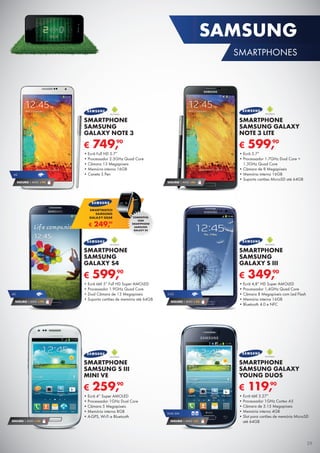 € 259,90
SMARTPHONE
SAMSUNG S III
MINI VE
•	Ecrã 4” Super AMOLED
•	Processador 1GHz Dual Core
•	Câmara 5 Megapíxeis
•	Memória interna 8GB
•	A-GPS, Wi-Fi e Bluetooth
SEGURO 1 ANO € 54
SEGURO 1 ANO €94
€ 119,90
SMARTPHONE
SAMSUNG GALAXY
YOUNG DUOS
•	Ecrã tátil 3.27”
•	Processador 1GHz Cortex A5
•	Câmara de 3.15 Megapíxeis
•	Memória interna 4GB
•	Slot para cartões de memória MicroSD
até 64GB
DUAL SIM
SEGURO 1 ANO €32
€ 599,90
SMARTPHONE
SAMSUNG GALAXY
NOTE 3 LITE
•	Ecrã 5.7”
•	Processador 1.7GHz Dual Core +	
1.3GHz Quad Core
•	Câmara de 8 Megapíxeis
•	Memória interna 16GB
•	Suporta cartões MicroSD até 64GB
€ 599,90
SMARTPHONE
SAMSUNG
GALAXY S4
•	Ecrã tátil 5” Full HD Super AMOLED
•	Processador 1.9GHz Quad Core
•	Dual Câmara de 13 Megapíxeis
•	Suporta cartões de memória até 64GB
4G
SEGURO 1 ANO € 94
€ 249,90
SMARTWATCH
SAMSUNG
GALAXY GEAR COMPATÍVEL
COM
SMARTPHONE
SAMSUNG
GALAXY S4
€ 349,90
SMARTPHONE
SAMSUNG
GALAXY S III
•	Ecrã 4,8” HD Super AMOLED
•	Processador 1,4GHz Quad Core
•	Câmara 8 Megapíxeis com Led Flash
•	Memória interna 16GB
•	Bluetooth 4.0 e NFC
3.5G
SEGURO 1 ANO € 54
€ 749,90
SMARTPHONE
SAMSUNG
GALAXY NOTE 3
•	Ecrã Full HD 5.7”
•	Processador 2.3GHz Quad Core
•	Câmara 13 Megapíxeis
•	Memória interna 16GB
•	Caneta S Pen4G
SEGURO 1 ANO € 94
29
SAMSUNG
SMARTPHONES
 
